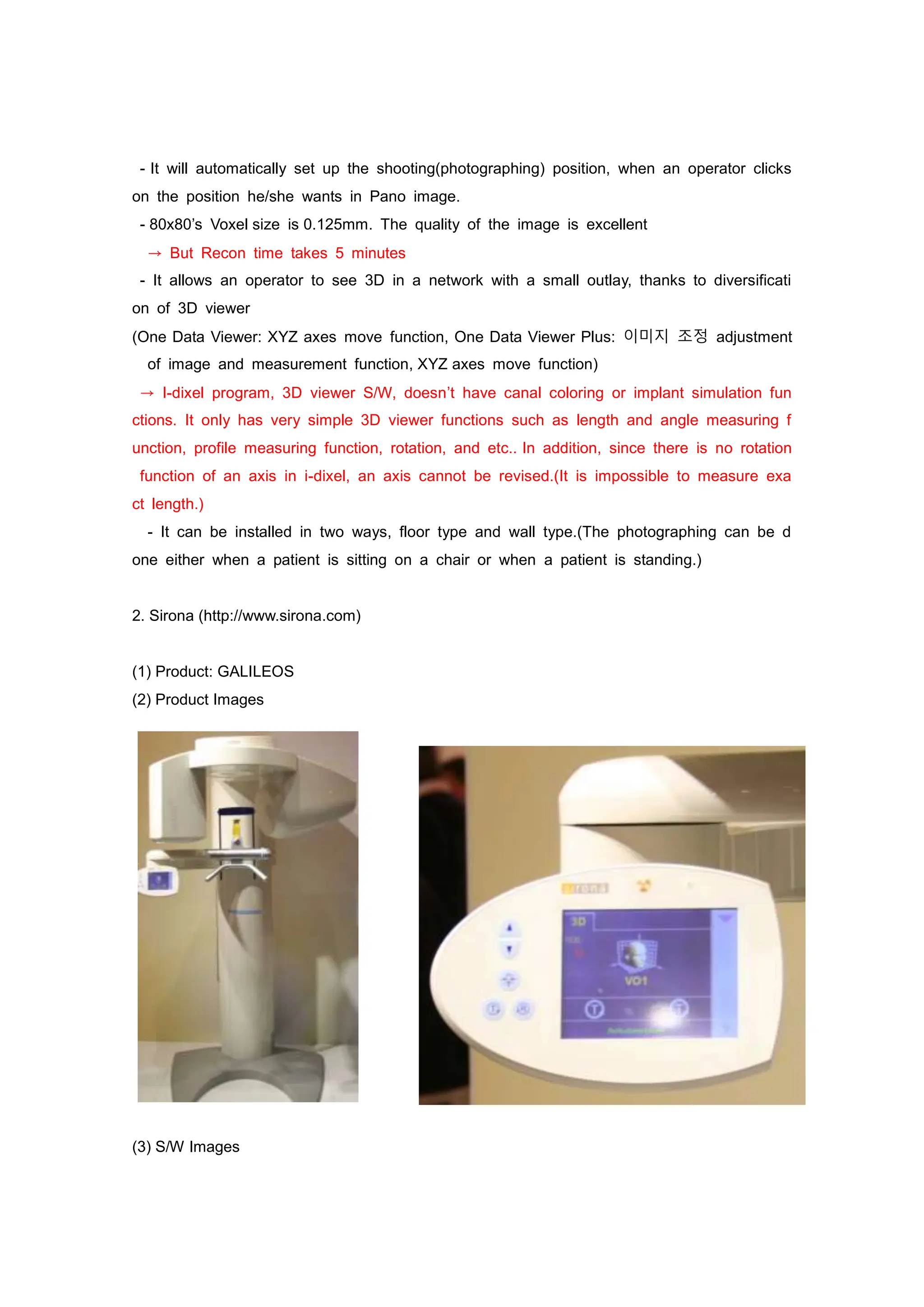 - It will automatically set up the shooting(photographing) position, when an operator clicks
on the position he/she wants in Pano image.
- 80x80’s Voxel size is 0.125mm. The quality of the image is excellent
→ But Recon time takes 5 minutes
- It allows an operator to see 3D in a network with a small outlay, thanks to diversificati
on of 3D viewer
(One Data Viewer: XYZ axes move function, One Data Viewer Plus: 이미지 조정 adjustment
of image and measurement function, XYZ axes move function)
→ I-dixel program, 3D viewer S/W, doesn’t have canal coloring or implant simulation fun
ctions. It only has very simple 3D viewer functions such as length and angle measuring f
unction, profile measuring function, rotation, and etc.. In addition, since there is no rotation
function of an axis in i-dixel, an axis cannot be revised.(It is impossible to measure exa
ct length.)
- It can be installed in two ways, floor type and wall type.(The photographing can be d
one either when a patient is sitting on a chair or when a patient is standing.)
2. Sirona (http://www.sirona.com)
(1) Product: GALILEOS
(2) Product Images
(3) S/W Images
 