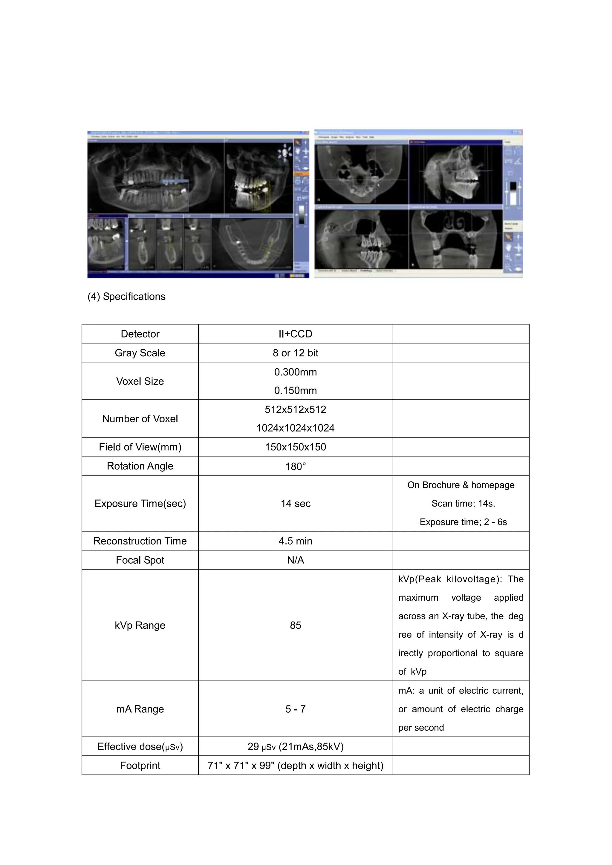 (4) Specifications
Detector II+CCD
Gray Scale 8 or 12 bit
Voxel Size
0.300mm
0.150mm
Number of Voxel
512x512x512
1024x1024x1024
Field of View(mm) 150x150x150
Rotation Angle 180°
Exposure Time(sec) 14 sec
On Brochure & homepage
Scan time; 14s,
Exposure time; 2 - 6s
Reconstruction Time 4.5 min
Focal Spot N/A
kVp Range 85
kVp(Peak kilovoltage): The
maximum voltage applied
across an X-ray tube, the deg
ree of intensity of X-ray is d
irectly proportional to square
of kVp
mA Range 5 - 7
mA: a unit of electric current,
or amount of electric charge
per second
Effective dose(µSv) 29 µSv (21mAs,85kV)
Footprint 71" x 71" x 99" (depth x width x height)
 
