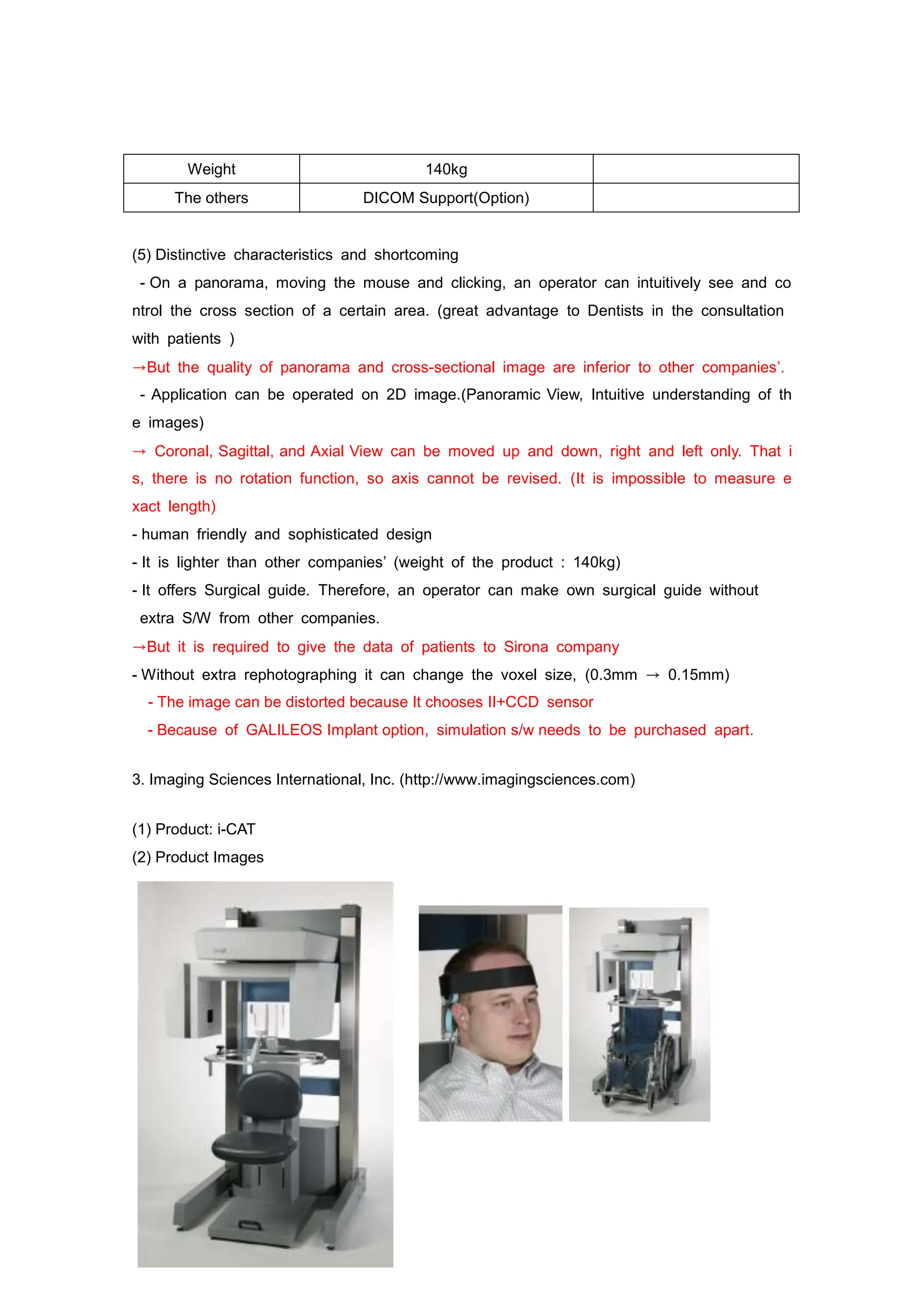 Weight 140kg
The others DICOM Support(Option)
(5) Distinctive characteristics and shortcoming
- On a panorama, moving the mouse and clicking, an operator can intuitively see and co
ntrol the cross section of a certain area. (great advantage to Dentists in the consultation
with patients )
→But the quality of panorama and cross-sectional image are inferior to other companies’.
- Application can be operated on 2D image.(Panoramic View, Intuitive understanding of th
e images)
→ Coronal, Sagittal, and Axial View can be moved up and down, right and left only. That i
s, there is no rotation function, so axis cannot be revised. (It is impossible to measure e
xact length)
- human friendly and sophisticated design
- It is lighter than other companies’ (weight of the product : 140kg)
- It offers Surgical guide. Therefore, an operator can make own surgical guide without
extra S/W from other companies.
→But it is required to give the data of patients to Sirona company
- Without extra rephotographing it can change the voxel size, (0.3mm → 0.15mm)
- The image can be distorted because It chooses II+CCD sensor
- Because of GALILEOS Implant option, simulation s/w needs to be purchased apart.
3. Imaging Sciences International, Inc. (http://www.imagingsciences.com)
(1) Product: i-CAT
(2) Product Images
 
