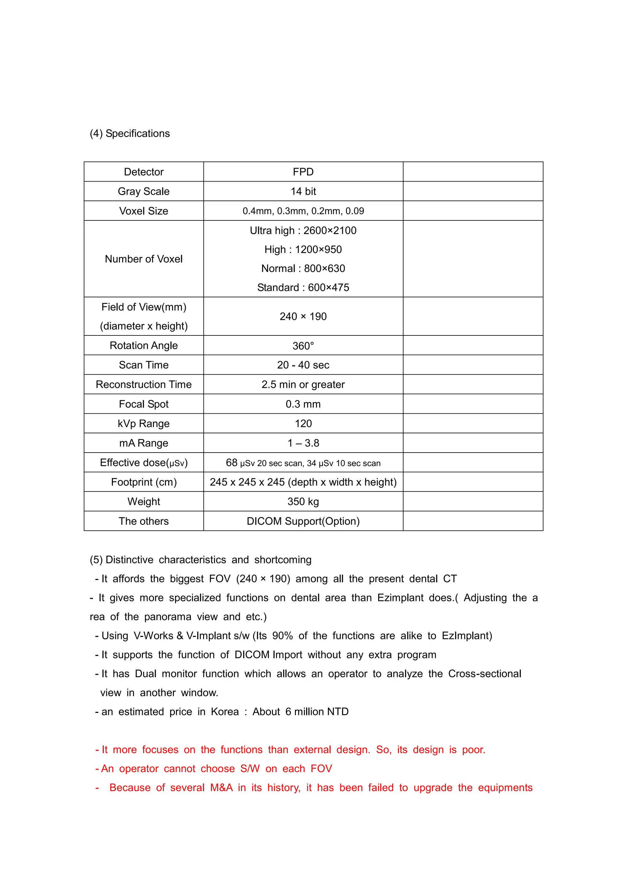 (4) Specifications
Detector FPD
Gray Scale 14 bit
Voxel Size 0.4mm, 0.3mm, 0.2mm, 0.09
Number of Voxel
Ultra high : 2600×2100
High : 1200×950
Normal : 800×630
Standard : 600×475
Field of View(mm)
(diameter x height)
240 × 190
Rotation Angle 360°
Scan Time 20 - 40 sec
Reconstruction Time 2.5 min or greater
Focal Spot 0.3 mm
kVp Range 120
mA Range 1 – 3.8
Effective dose(µSv) 68 µSv 20 sec scan, 34 µSv 10 sec scan
Footprint (cm) 245 x 245 x 245 (depth x width x height)
Weight 350 kg
The others DICOM Support(Option)
(5) Distinctive characteristics and shortcoming
- It affords the biggest FOV (240 × 190) among all the present dental CT
- It gives more specialized functions on dental area than Ezimplant does.( Adjusting the a
rea of the panorama view and etc.)
- Using V-Works & V-Implant s/w (Its 90% of the functions are alike to EzImplant)
- It supports the function of DICOM Import without any extra program
- It has Dual monitor function which allows an operator to analyze the Cross-sectional
view in another window.
- an estimated price in Korea : About 6 million NTD
- It more focuses on the functions than external design. So, its design is poor.
- An operator cannot choose S/W on each FOV
- Because of several M&A in its history, it has been failed to upgrade the equipments
 