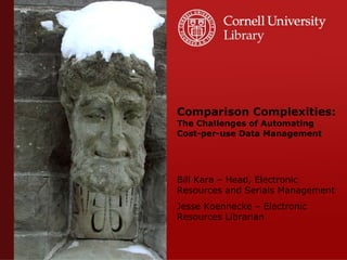 Comparison Complexities: The Challenges of Automating Cost-per-use Data Management Bill Kara – Head, Electronic Resources and Serials Management Jesse Koennecke – Electronic Resources Librarian 