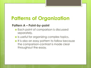 Patterns of Organization
Pattern A – Point-by-point
     Each point of comparison is discussed
      separately.
     Is useful for organizing complex topics.
     It is also an easy pattern to follow because
      the comparison-contrast is made clear
      throughout the essay.
 
