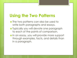 Using the Two Patterns
 The  two patterns can also be used to
  write both paragraphs and essays.
 Typically you will devote one paragraph
  to each of the points of comparison.
 In an essay, you will provide more support
  through examples, facts, and details than
  in a paragraph.
 