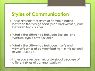 Styles of Communication
   There are different styles of communicating
    between the two genders (men and women) and
    between two cultures.

   What is the difference between Eastern- and
    Western-style conversations?

   What is the difference between men’s and
    women’s styles of communicating? In this culture?
    In your culture?

   Have you ever been misunderstood because of
    different styles of communication?
 
