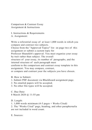 Comparison & Contrast Essay
Assignment & Instructions
I. Instructions & Requirements
A. Assignment:
Write a referential essay of at least 1,000 words in which you
compare and contrast two subjects.
Choose from the "Approved Topics" list on page two of this
assignment or submit a custom topic for
Professor Shanafelt's approval. You must organize your essay
by trait rather than subject. The overall
structure of your essay, its number of paragraphs, and the
internal structure of each paragraph must
conform to the comparison and contrast essay template in this
assignment. You may compare, contrast,
or compare and contrast your the subjects you have chosen.
B. How to Submit:
1. Submit PDF document via Blackboard assignment page.
2. No emailed papers will be accepted.
3. No other file types will be accepted.
C. Due Date:
8 March 2020 @ 11:55 pm
D. Length:
1. 1,000 words minimum (4-5 pages + Works Cited)
2. The “Works Cited” page, heading, and other paraphernalia
are not included in word count.
E. Sources:
 