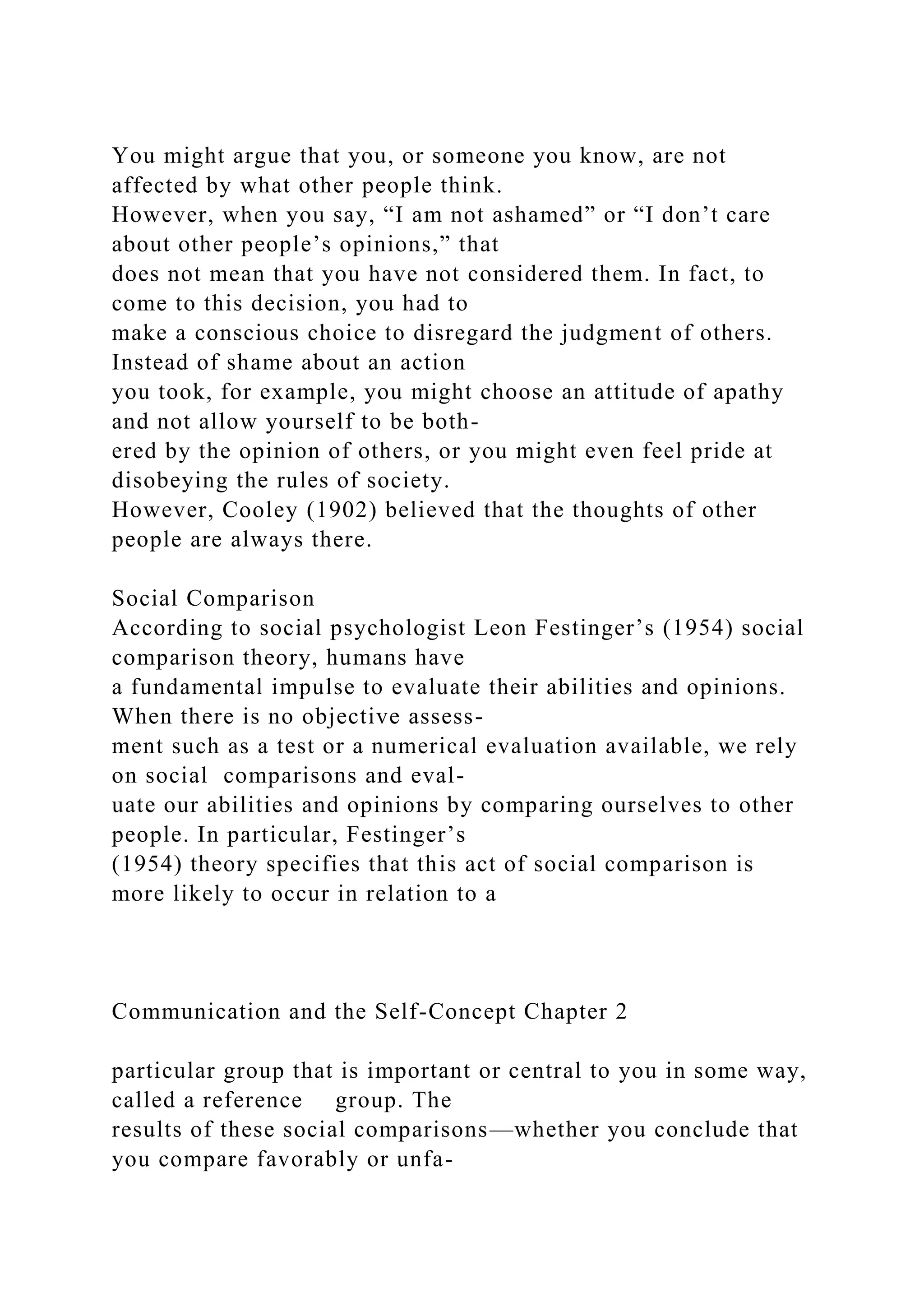 You might argue that you, or someone you know, are not
affected by what other people think.
However, when you say, “I am not ashamed” or “I don’t care
about other people’s opinions,” that
does not mean that you have not considered them. In fact, to
come to this decision, you had to
make a conscious choice to disregard the judgment of others.
Instead of shame about an action
you took, for example, you might choose an attitude of apathy
and not allow yourself to be both-
ered by the opinion of others, or you might even feel pride at
disobeying the rules of society.
However, Cooley (1902) believed that the thoughts of other
people are always there.
Social Comparison
According to social psychologist Leon Festinger’s (1954) social
comparison theory, humans have
a fundamental impulse to evaluate their abilities and opinions.
When there is no objective assess-
ment such as a test or a numerical evaluation available, we rely
on social comparisons and eval-
uate our abilities and opinions by comparing ourselves to other
people. In particular, Festinger’s
(1954) theory specifies that this act of social comparison is
more likely to occur in relation to a
Communication and the Self-Concept Chapter 2
particular group that is important or central to you in some way,
called a reference group. The
results of these social comparisons—whether you conclude that
you compare favorably or unfa-
 