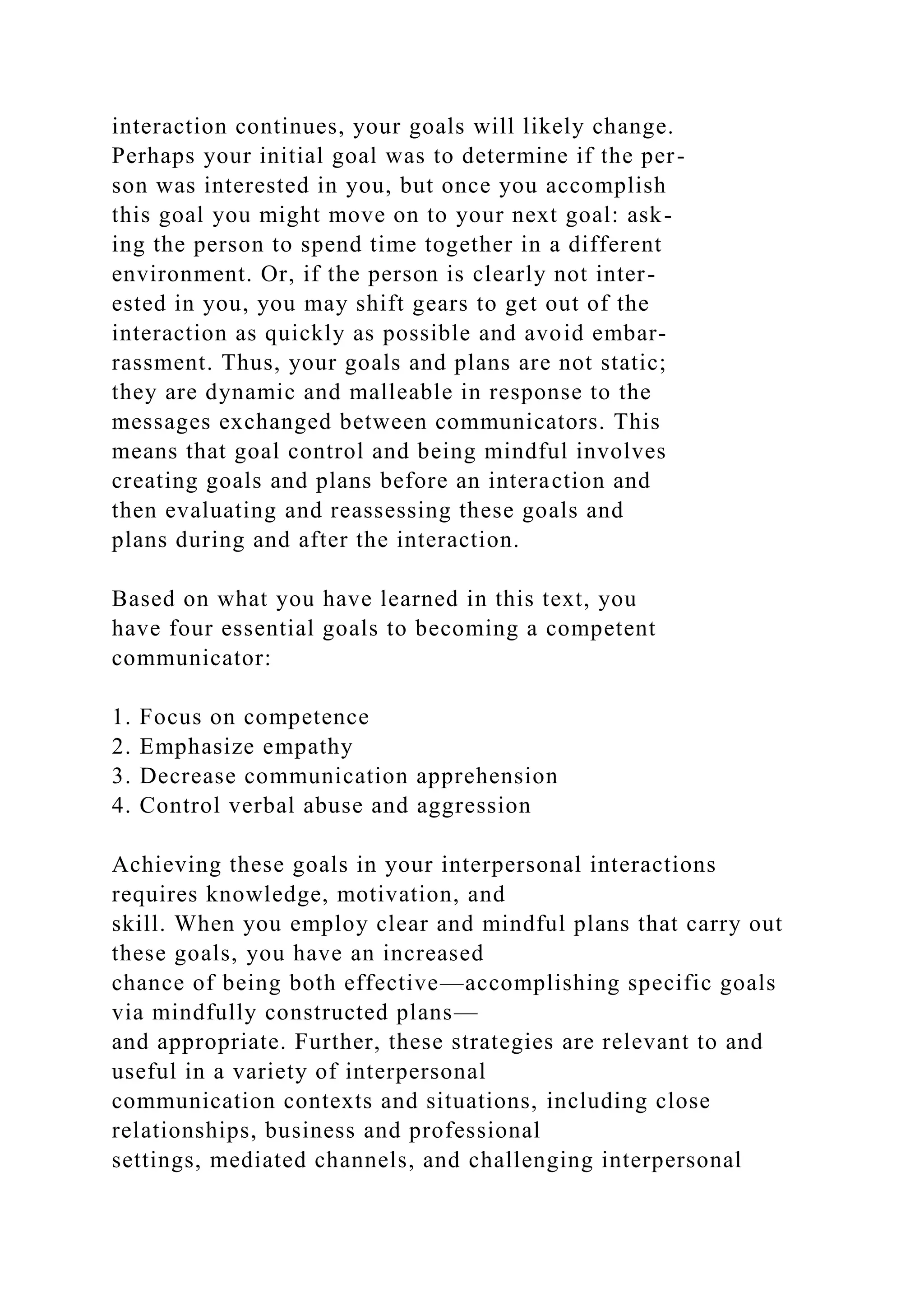 interaction continues, your goals will likely change.
Perhaps your initial goal was to determine if the per-
son was interested in you, but once you accomplish
this goal you might move on to your next goal: ask-
ing the person to spend time together in a different
environment. Or, if the person is clearly not inter-
ested in you, you may shift gears to get out of the
interaction as quickly as possible and avoid embar-
rassment. Thus, your goals and plans are not static;
they are dynamic and malleable in response to the
messages exchanged between communicators. This
means that goal control and being mindful involves
creating goals and plans before an interaction and
then evaluating and reassessing these goals and
plans during and after the interaction.
Based on what you have learned in this text, you
have four essential goals to becoming a competent
communicator:
1. Focus on competence
2. Emphasize empathy
3. Decrease communication apprehension
4. Control verbal abuse and aggression
Achieving these goals in your interpersonal interactions
requires knowledge, motivation, and
skill. When you employ clear and mindful plans that carry out
these goals, you have an increased
chance of being both effective—accomplishing specific goals
via mindfully constructed plans—
and appropriate. Further, these strategies are relevant to and
useful in a variety of interpersonal
communication contexts and situations, including close
relationships, business and professional
settings, mediated channels, and challenging interpersonal
 