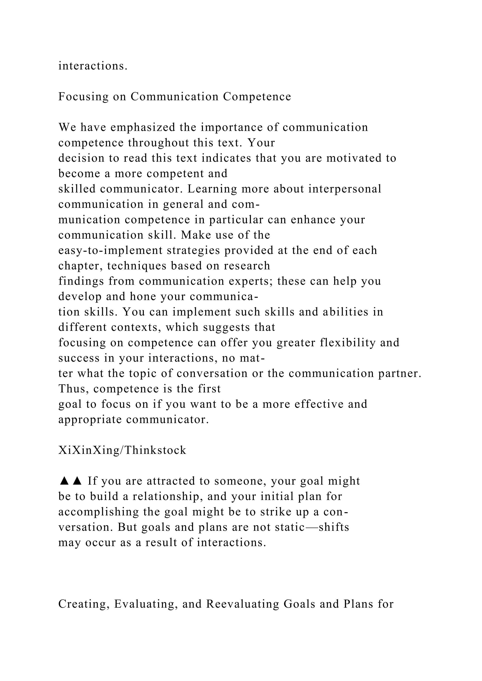 interactions.
Focusing on Communication Competence
We have emphasized the importance of communication
competence throughout this text. Your
decision to read this text indicates that you are motivated to
become a more competent and
skilled communicator. Learning more about interpersonal
communication in general and com-
munication competence in particular can enhance your
communication skill. Make use of the
easy-to-implement strategies provided at the end of each
chapter, techniques based on research
findings from communication experts; these can help you
develop and hone your communica-
tion skills. You can implement such skills and abilities in
different contexts, which suggests that
focusing on competence can offer you greater flexibility and
success in your interactions, no mat-
ter what the topic of conversation or the communication partner.
Thus, competence is the first
goal to focus on if you want to be a more effective and
appropriate communicator.
XiXinXing/Thinkstock
▲▲ If you are attracted to someone, your goal might
be to build a relationship, and your initial plan for
accomplishing the goal might be to strike up a con-
versation. But goals and plans are not static—shifts
may occur as a result of interactions.
Creating, Evaluating, and Reevaluating Goals and Plans for
 