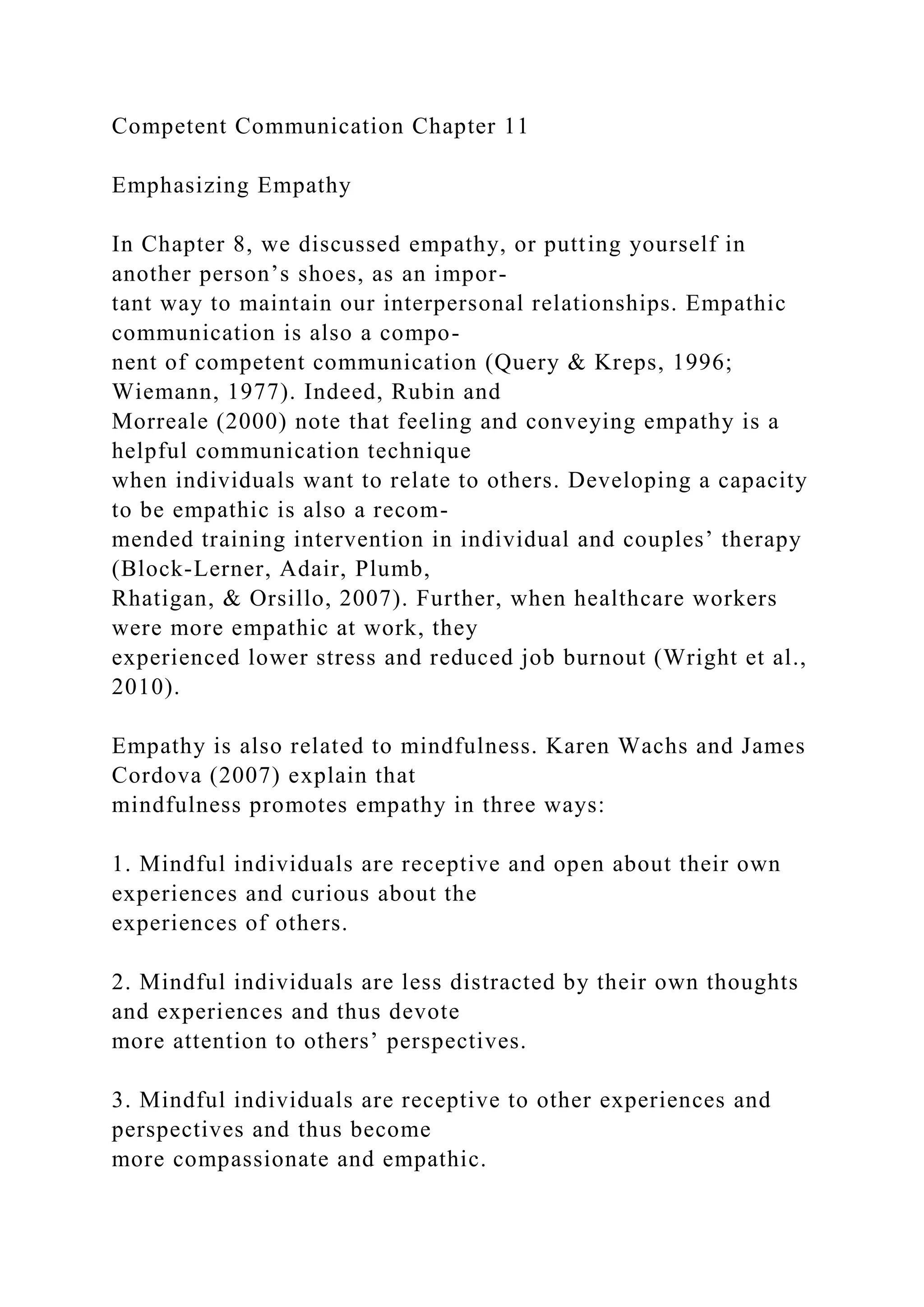 Competent Communication Chapter 11
Emphasizing Empathy
In Chapter 8, we discussed empathy, or putting yourself in
another person’s shoes, as an impor-
tant way to maintain our interpersonal relationships. Empathic
communication is also a compo-
nent of competent communication (Query & Kreps, 1996;
Wiemann, 1977). Indeed, Rubin and
Morreale (2000) note that feeling and conveying empathy is a
helpful communication technique
when individuals want to relate to others. Developing a capacity
to be empathic is also a recom-
mended training intervention in individual and couples’ therapy
(Block-Lerner, Adair, Plumb,
Rhatigan, & Orsillo, 2007). Further, when healthcare workers
were more empathic at work, they
experienced lower stress and reduced job burnout (Wright et al.,
2010).
Empathy is also related to mindfulness. Karen Wachs and James
Cordova (2007) explain that
mindfulness promotes empathy in three ways:
1. Mindful individuals are receptive and open about their own
experiences and curious about the
experiences of others.
2. Mindful individuals are less distracted by their own thoughts
and experiences and thus devote
more attention to others’ perspectives.
3. Mindful individuals are receptive to other experiences and
perspectives and thus become
more compassionate and empathic.
 