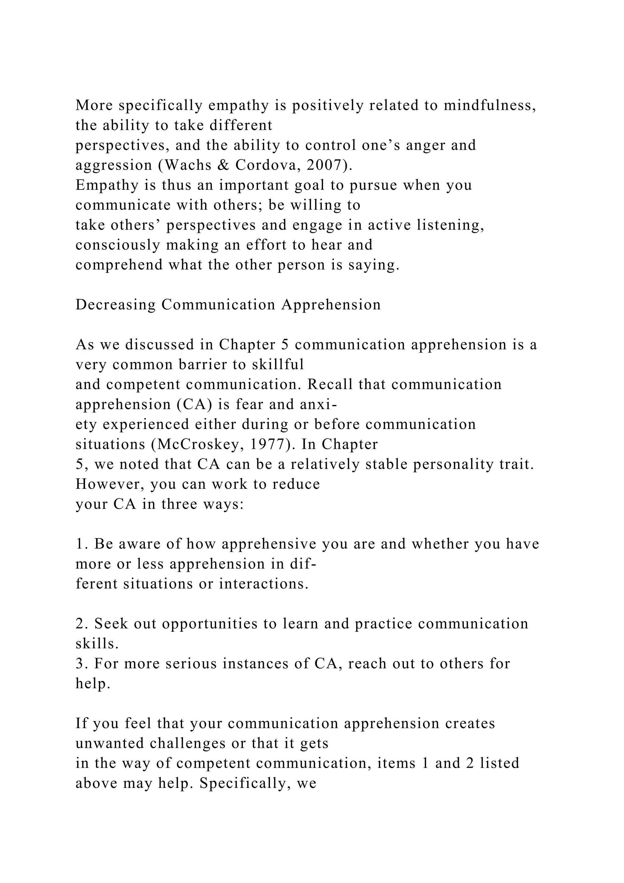 More specifically empathy is positively related to mindfulness,
the ability to take different
perspectives, and the ability to control one’s anger and
aggression (Wachs & Cordova, 2007).
Empathy is thus an important goal to pursue when you
communicate with others; be willing to
take others’ perspectives and engage in active listening,
consciously making an effort to hear and
comprehend what the other person is saying.
Decreasing Communication Apprehension
As we discussed in Chapter 5 communication apprehension is a
very common barrier to skillful
and competent communication. Recall that communication
apprehension (CA) is fear and anxi-
ety experienced either during or before communication
situations (McCroskey, 1977). In Chapter
5, we noted that CA can be a relatively stable personality trait.
However, you can work to reduce
your CA in three ways:
1. Be aware of how apprehensive you are and whether you have
more or less apprehension in dif-
ferent situations or interactions.
2. Seek out opportunities to learn and practice communication
skills.
3. For more serious instances of CA, reach out to others for
help.
If you feel that your communication apprehension creates
unwanted challenges or that it gets
in the way of competent communication, items 1 and 2 listed
above may help. Specifically, we
 