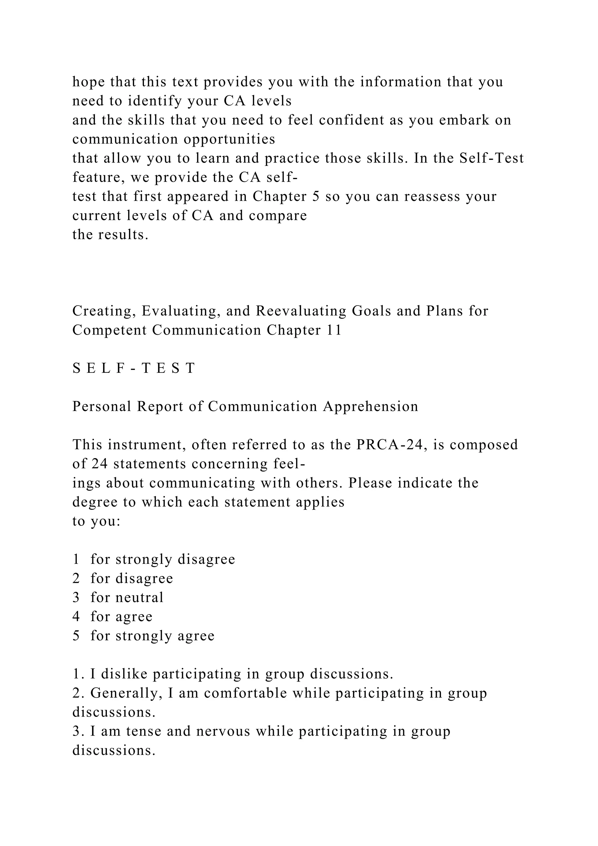 hope that this text provides you with the information that you
need to identify your CA levels
and the skills that you need to feel confident as you embark on
communication opportunities
that allow you to learn and practice those skills. In the Self-Test
feature, we provide the CA self-
test that first appeared in Chapter 5 so you can reassess your
current levels of CA and compare
the results.
Creating, Evaluating, and Reevaluating Goals and Plans for
Competent Communication Chapter 11
S E L F - T E S T
Personal Report of Communication Apprehension
This instrument, often referred to as the PRCA-24, is composed
of 24 statements concerning feel-
ings about communicating with others. Please indicate the
degree to which each statement applies
to you:
1 for strongly disagree
2 for disagree
3 for neutral
4 for agree
5 for strongly agree
1. I dislike participating in group discussions.
2. Generally, I am comfortable while participating in group
discussions.
3. I am tense and nervous while participating in group
discussions.
 