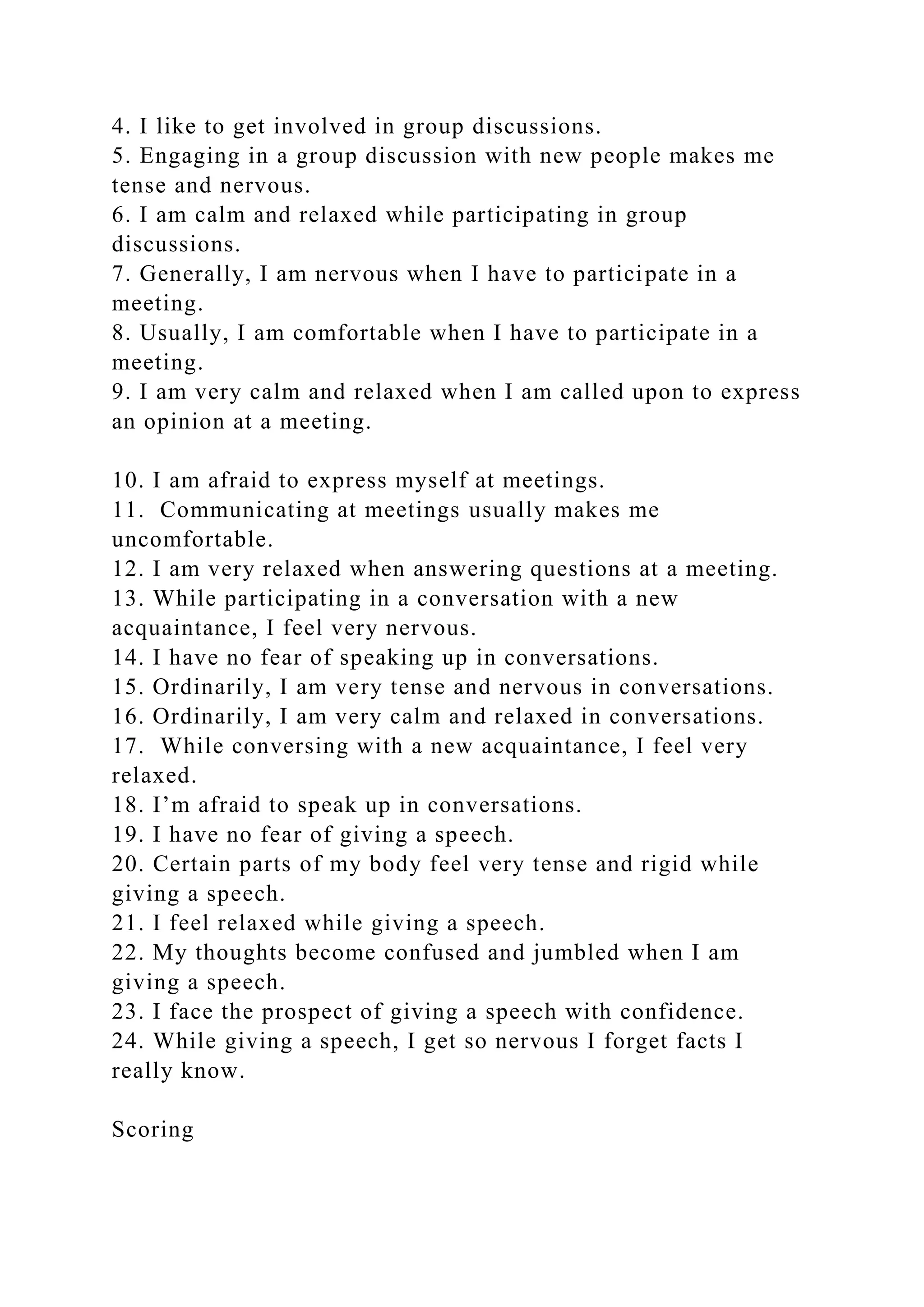 4. I like to get involved in group discussions.
5. Engaging in a group discussion with new people makes me
tense and nervous.
6. I am calm and relaxed while participating in group
discussions.
7. Generally, I am nervous when I have to participate in a
meeting.
8. Usually, I am comfortable when I have to participate in a
meeting.
9. I am very calm and relaxed when I am called upon to express
an opinion at a meeting.
10. I am afraid to express myself at meetings.
11. Communicating at meetings usually makes me
uncomfortable.
12. I am very relaxed when answering questions at a meeting.
13. While participating in a conversation with a new
acquaintance, I feel very nervous.
14. I have no fear of speaking up in conversations.
15. Ordinarily, I am very tense and nervous in conversations.
16. Ordinarily, I am very calm and relaxed in conversations.
17. While conversing with a new acquaintance, I feel very
relaxed.
18. I’m afraid to speak up in conversations.
19. I have no fear of giving a speech.
20. Certain parts of my body feel very tense and rigid while
giving a speech.
21. I feel relaxed while giving a speech.
22. My thoughts become confused and jumbled when I am
giving a speech.
23. I face the prospect of giving a speech with confidence.
24. While giving a speech, I get so nervous I forget facts I
really know.
Scoring
 