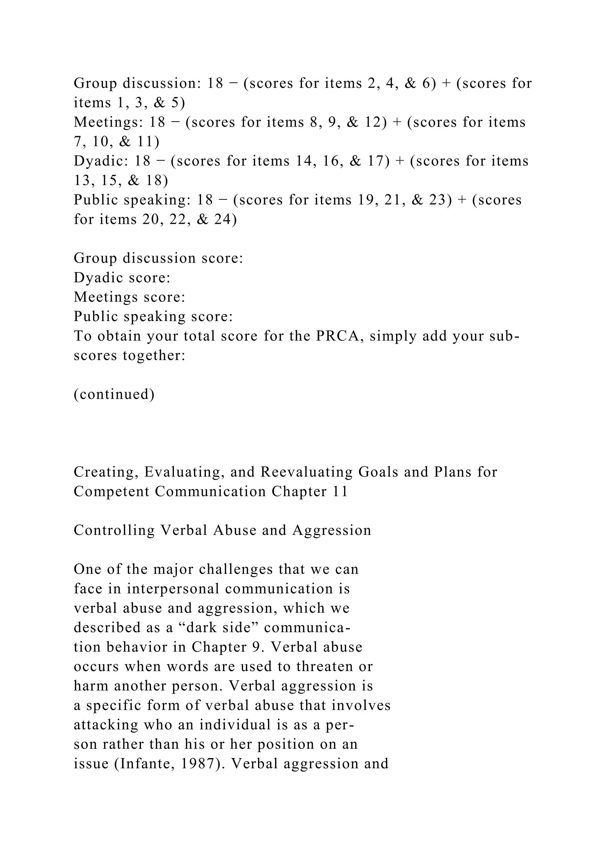 Group discussion: 18 − (scores for items 2, 4, & 6) + (scores for
items 1, 3, & 5)
Meetings: 18 − (scores for items 8, 9, & 12) + (scores for items
7, 10, & 11)
Dyadic: 18 − (scores for items 14, 16, & 17) + (scores for items
13, 15, & 18)
Public speaking: 18 − (scores for items 19, 21, & 23) + (scores
for items 20, 22, & 24)
Group discussion score:
Dyadic score:
Meetings score:
Public speaking score:
To obtain your total score for the PRCA, simply add your sub-
scores together:
(continued)
Creating, Evaluating, and Reevaluating Goals and Plans for
Competent Communication Chapter 11
Controlling Verbal Abuse and Aggression
One of the major challenges that we can
face in interpersonal communication is
verbal abuse and aggression, which we
described as a “dark side” communica-
tion behavior in Chapter 9. Verbal abuse
occurs when words are used to threaten or
harm another person. Verbal aggression is
a specific form of verbal abuse that involves
attacking who an individual is as a per-
son rather than his or her position on an
issue (Infante, 1987). Verbal aggression and
 