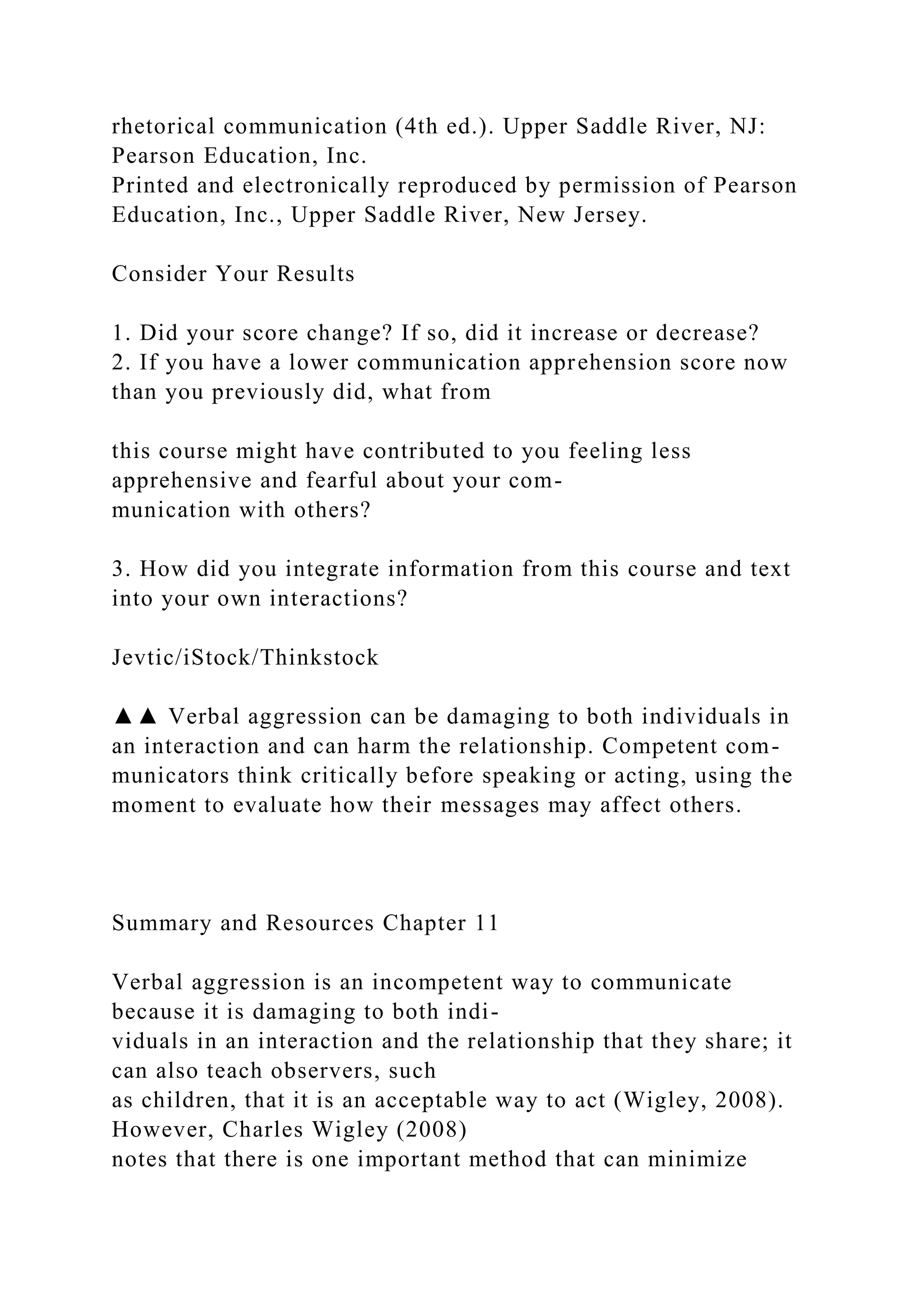 rhetorical communication (4th ed.). Upper Saddle River, NJ:
Pearson Education, Inc.
Printed and electronically reproduced by permission of Pearson
Education, Inc., Upper Saddle River, New Jersey.
Consider Your Results
1. Did your score change? If so, did it increase or decrease?
2. If you have a lower communication apprehension score now
than you previously did, what from
this course might have contributed to you feeling less
apprehensive and fearful about your com-
munication with others?
3. How did you integrate information from this course and text
into your own interactions?
Jevtic/iStock/Thinkstock
▲▲ Verbal aggression can be damaging to both individuals in
an interaction and can harm the relationship. Competent com-
municators think critically before speaking or acting, using the
moment to evaluate how their messages may affect others.
Summary and Resources Chapter 11
Verbal aggression is an incompetent way to communicate
because it is damaging to both indi-
viduals in an interaction and the relationship that they share; it
can also teach observers, such
as children, that it is an acceptable way to act (Wigley, 2008).
However, Charles Wigley (2008)
notes that there is one important method that can minimize
 