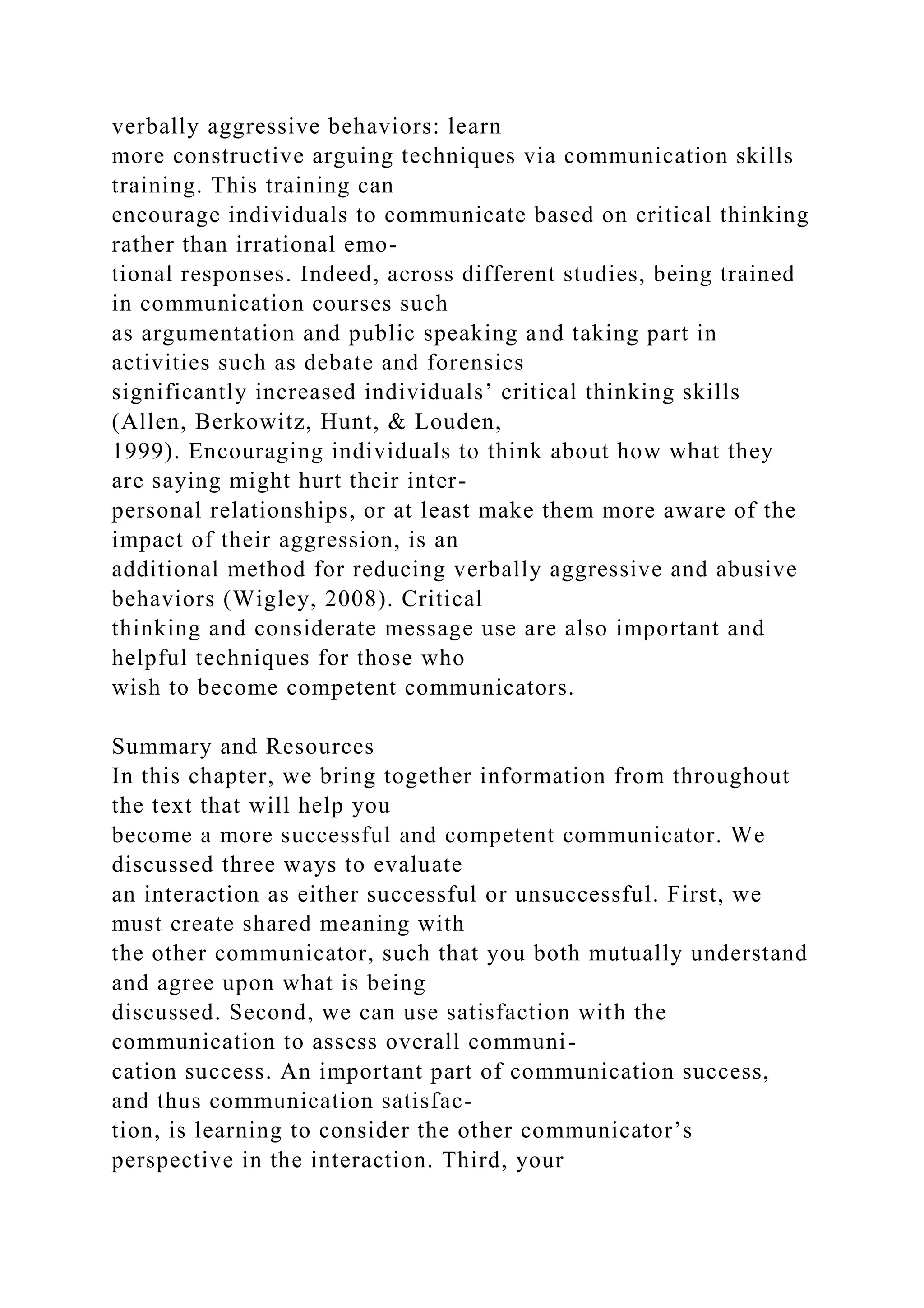 verbally aggressive behaviors: learn
more constructive arguing techniques via communication skills
training. This training can
encourage individuals to communicate based on critical thinking
rather than irrational emo-
tional responses. Indeed, across different studies, being trained
in communication courses such
as argumentation and public speaking and taking part in
activities such as debate and forensics
significantly increased individuals’ critical thinking skills
(Allen, Berkowitz, Hunt, & Louden,
1999). Encouraging individuals to think about how what they
are saying might hurt their inter-
personal relationships, or at least make them more aware of the
impact of their aggression, is an
additional method for reducing verbally aggressive and abusive
behaviors (Wigley, 2008). Critical
thinking and considerate message use are also important and
helpful techniques for those who
wish to become competent communicators.
Summary and Resources
In this chapter, we bring together information from throughout
the text that will help you
become a more successful and competent communicator. We
discussed three ways to evaluate
an interaction as either successful or unsuccessful. First, we
must create shared meaning with
the other communicator, such that you both mutually understand
and agree upon what is being
discussed. Second, we can use satisfaction with the
communication to assess overall communi-
cation success. An important part of communication success,
and thus communication satisfac-
tion, is learning to consider the other communicator’s
perspective in the interaction. Third, your
 