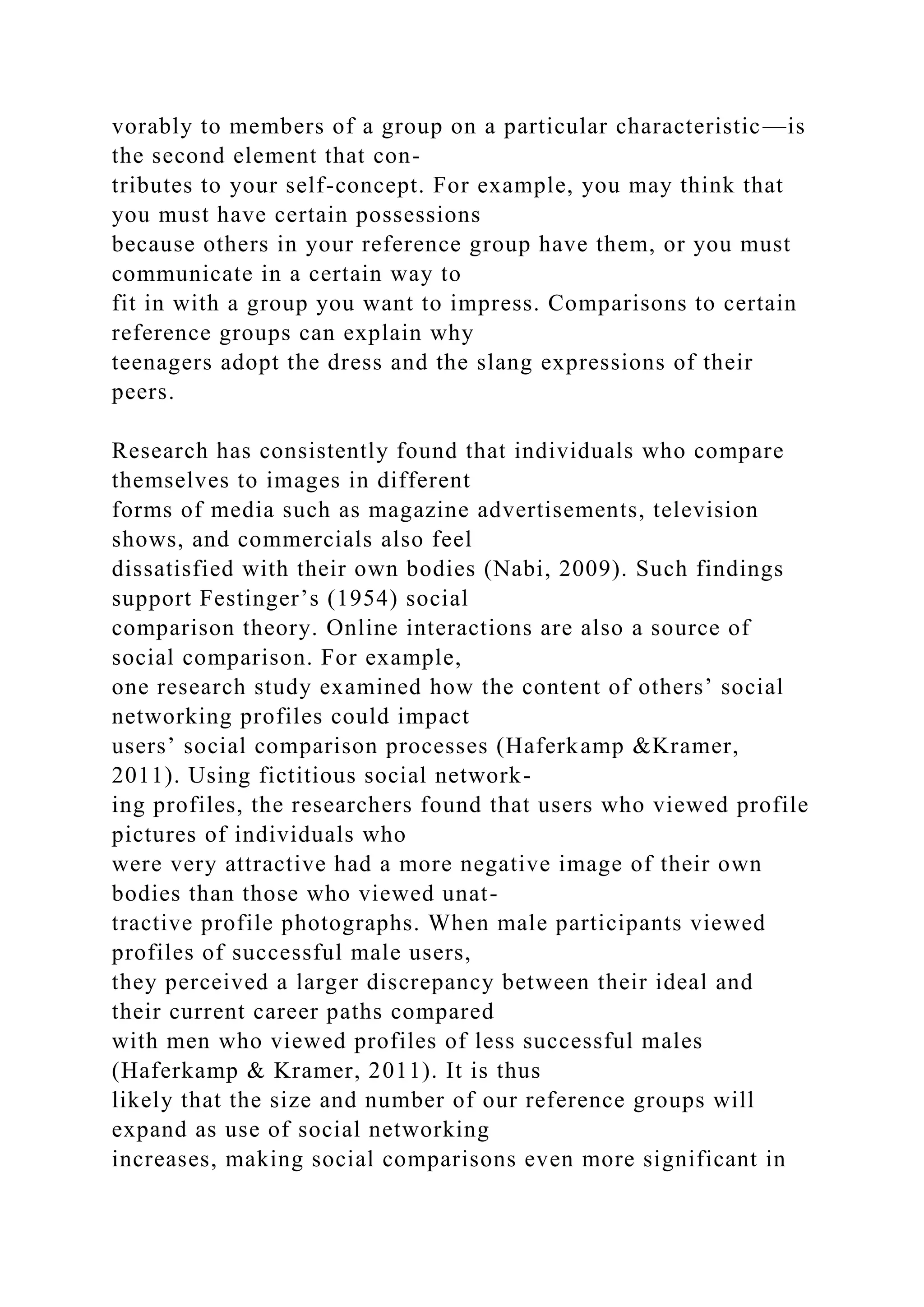 vorably to members of a group on a particular characteristic—is
the second element that con-
tributes to your self-concept. For example, you may think that
you must have certain possessions
because others in your reference group have them, or you must
communicate in a certain way to
fit in with a group you want to impress. Comparisons to certain
reference groups can explain why
teenagers adopt the dress and the slang expressions of their
peers.
Research has consistently found that individuals who compare
themselves to images in different
forms of media such as magazine advertisements, television
shows, and commercials also feel
dissatisfied with their own bodies (Nabi, 2009). Such findings
support Festinger’s (1954) social
comparison theory. Online interactions are also a source of
social comparison. For example,
one research study examined how the content of others’ social
networking profiles could impact
users’ social comparison processes (Haferkamp &Kramer,
2011). Using fictitious social network-
ing profiles, the researchers found that users who viewed profile
pictures of individuals who
were very attractive had a more negative image of their own
bodies than those who viewed unat-
tractive profile photographs. When male participants viewed
profiles of successful male users,
they perceived a larger discrepancy between their ideal and
their current career paths compared
with men who viewed profiles of less successful males
(Haferkamp & Kramer, 2011). It is thus
likely that the size and number of our reference groups will
expand as use of social networking
increases, making social comparisons even more significant in
 