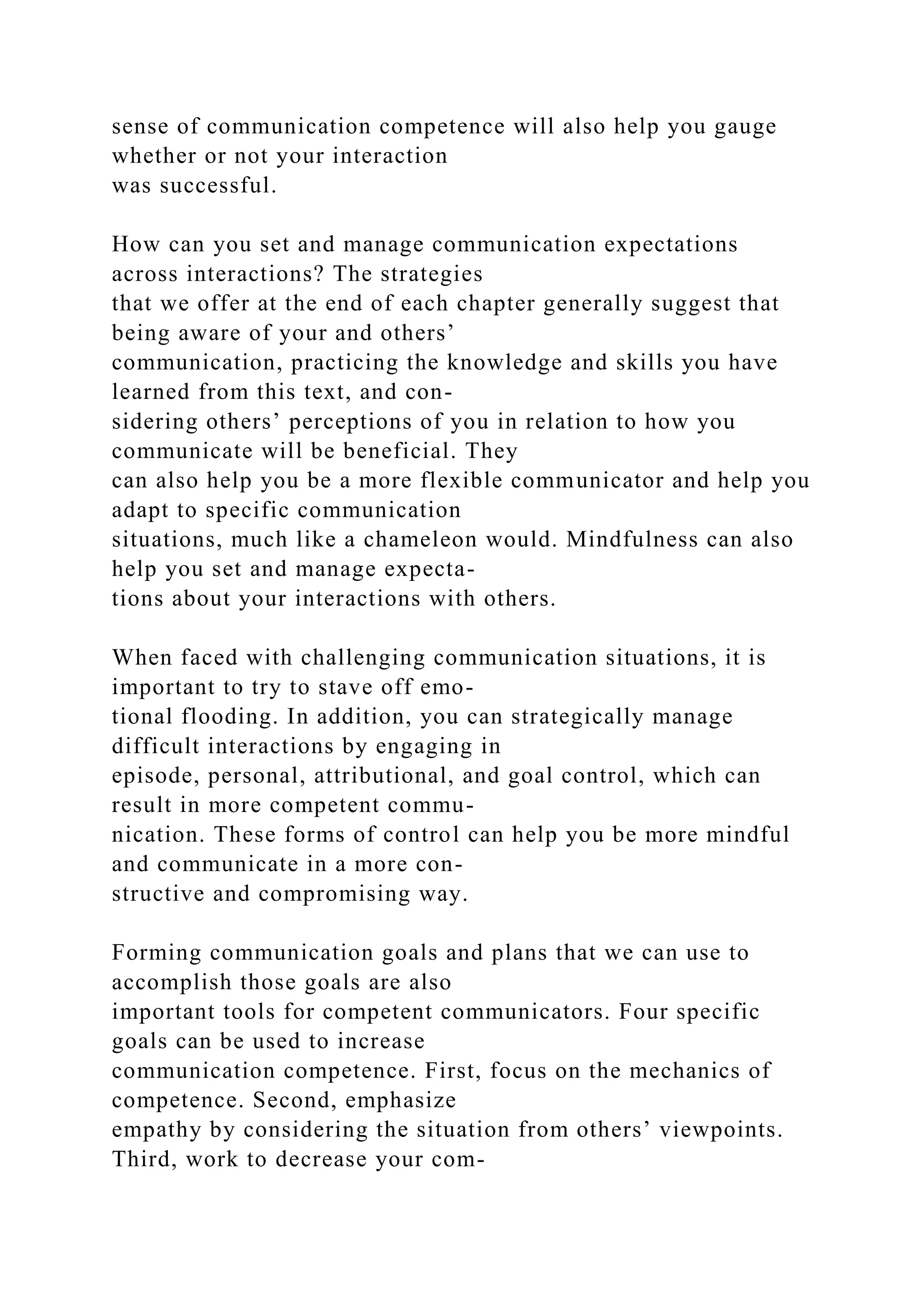sense of communication competence will also help you gauge
whether or not your interaction
was successful.
How can you set and manage communication expectations
across interactions? The strategies
that we offer at the end of each chapter generally suggest that
being aware of your and others’
communication, practicing the knowledge and skills you have
learned from this text, and con-
sidering others’ perceptions of you in relation to how you
communicate will be beneficial. They
can also help you be a more flexible communicator and help you
adapt to specific communication
situations, much like a chameleon would. Mindfulness can also
help you set and manage expecta-
tions about your interactions with others.
When faced with challenging communication situations, it is
important to try to stave off emo-
tional flooding. In addition, you can strategically manage
difficult interactions by engaging in
episode, personal, attributional, and goal control, which can
result in more competent commu-
nication. These forms of control can help you be more mindful
and communicate in a more con-
structive and compromising way.
Forming communication goals and plans that we can use to
accomplish those goals are also
important tools for competent communicators. Four specific
goals can be used to increase
communication competence. First, focus on the mechanics of
competence. Second, emphasize
empathy by considering the situation from others’ viewpoints.
Third, work to decrease your com-
 