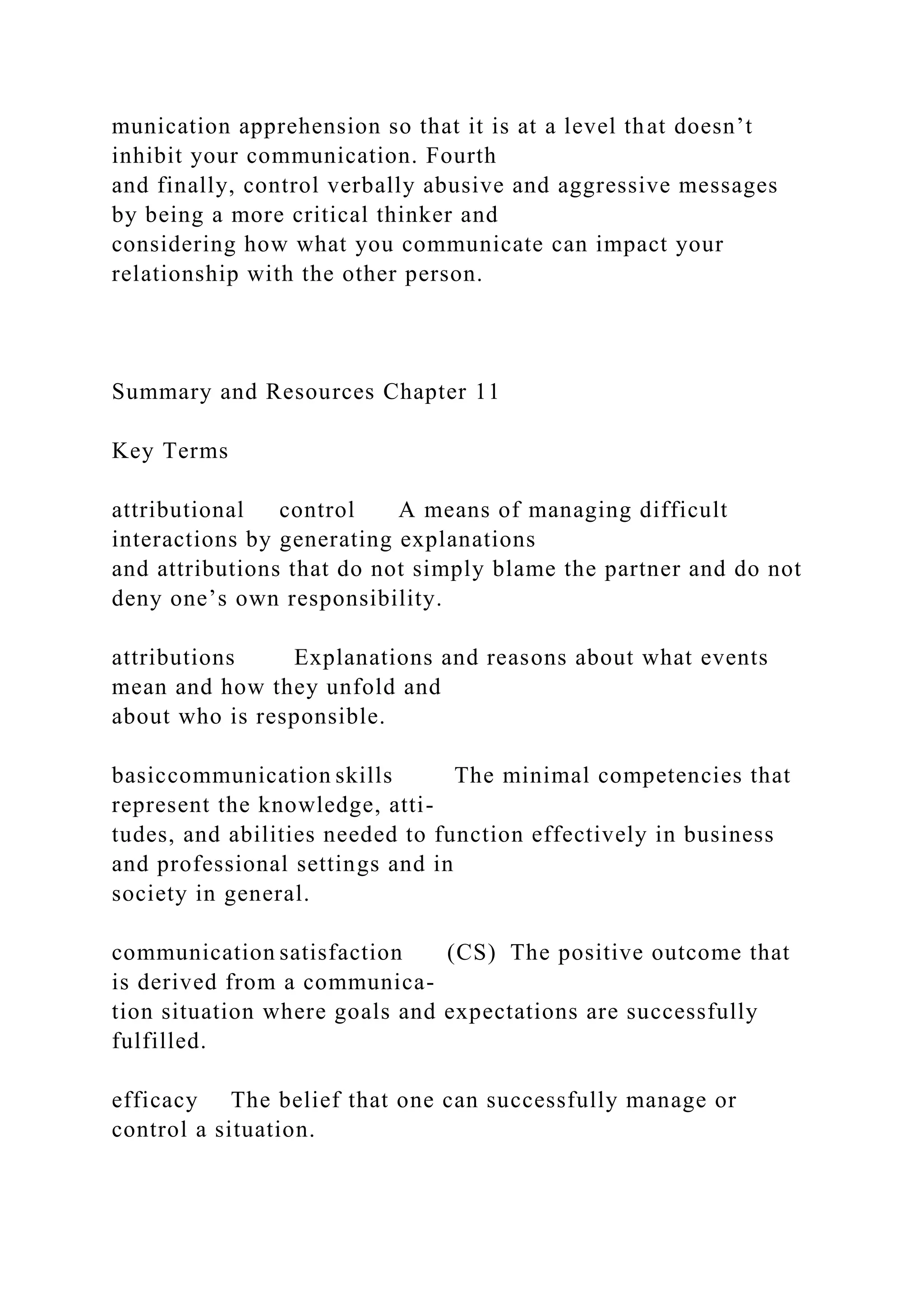 munication apprehension so that it is at a level that doesn’t
inhibit your communication. Fourth
and finally, control verbally abusive and aggressive messages
by being a more critical thinker and
considering how what you communicate can impact your
relationship with the other person.
Summary and Resources Chapter 11
Key Terms
attributional control A means of managing difficult
interactions by generating explanations
and attributions that do not simply blame the partner and do not
deny one’s own responsibility.
attributions Explanations and reasons about what events
mean and how they unfold and
about who is responsible.
basiccommunication skills The minimal competencies that
represent the knowledge, atti-
tudes, and abilities needed to function effectively in business
and professional settings and in
society in general.
communication satisfaction (CS) The positive outcome that
is derived from a communica-
tion situation where goals and expectations are successfully
fulfilled.
efficacy The belief that one can successfully manage or
control a situation.
 