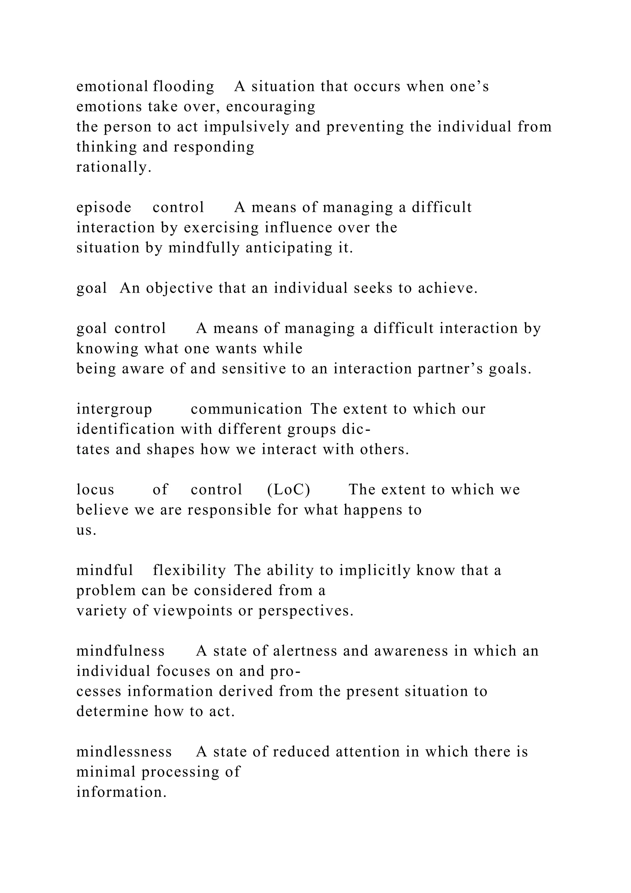 emotional flooding A situation that occurs when one’s
emotions take over, encouraging
the person to act impulsively and preventing the individual from
thinking and responding
rationally.
episode control A means of managing a difficult
interaction by exercising influence over the
situation by mindfully anticipating it.
goal An objective that an individual seeks to achieve.
goal control A means of managing a difficult interaction by
knowing what one wants while
being aware of and sensitive to an interaction partner’s goals.
intergroup communication The extent to which our
identification with different groups dic-
tates and shapes how we interact with others.
locus of control (LoC) The extent to which we
believe we are responsible for what happens to
us.
mindful flexibility The ability to implicitly know that a
problem can be considered from a
variety of viewpoints or perspectives.
mindfulness A state of alertness and awareness in which an
individual focuses on and pro-
cesses information derived from the present situation to
determine how to act.
mindlessness A state of reduced attention in which there is
minimal processing of
information.
 
