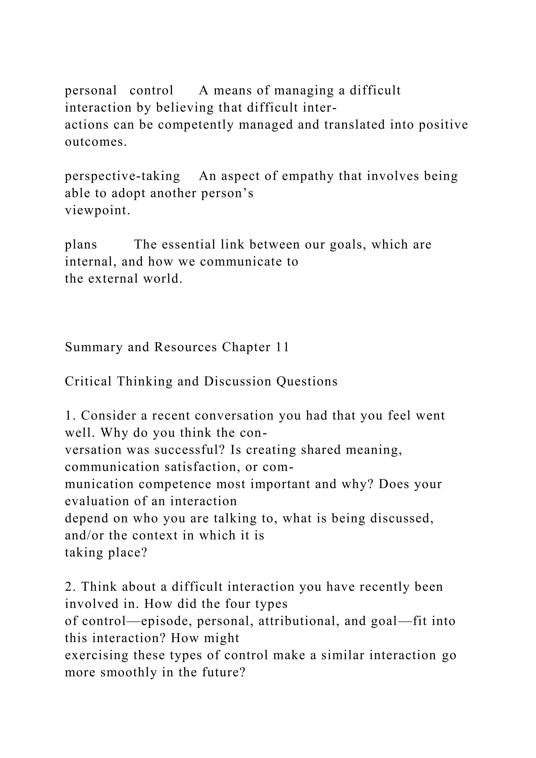 personal control A means of managing a difficult
interaction by believing that difficult inter-
actions can be competently managed and translated into positive
outcomes.
perspective-taking An aspect of empathy that involves being
able to adopt another person’s
viewpoint.
plans The essential link between our goals, which are
internal, and how we communicate to
the external world.
Summary and Resources Chapter 11
Critical Thinking and Discussion Questions
1. Consider a recent conversation you had that you feel went
well. Why do you think the con-
versation was successful? Is creating shared meaning,
communication satisfaction, or com-
munication competence most important and why? Does your
evaluation of an interaction
depend on who you are talking to, what is being discussed,
and/or the context in which it is
taking place?
2. Think about a difficult interaction you have recently been
involved in. How did the four types
of control—episode, personal, attributional, and goal—fit into
this interaction? How might
exercising these types of control make a similar interaction go
more smoothly in the future?
 