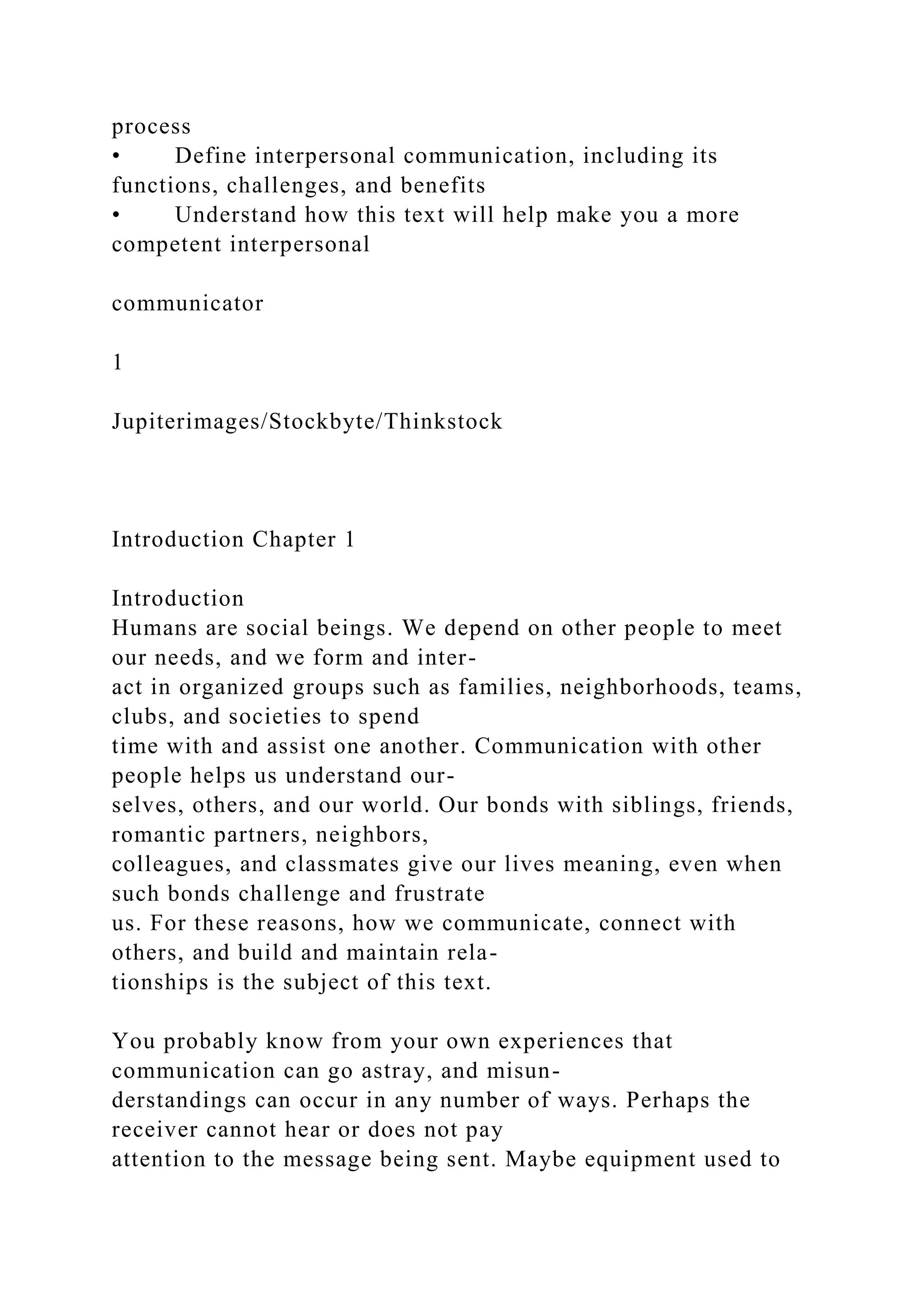 process
• Define interpersonal communication, including its
functions, challenges, and benefits
• Understand how this text will help make you a more
competent interpersonal
communicator
1
Jupiterimages/Stockbyte/Thinkstock
Introduction Chapter 1
Introduction
Humans are social beings. We depend on other people to meet
our needs, and we form and inter-
act in organized groups such as families, neighborhoods, teams,
clubs, and societies to spend
time with and assist one another. Communication with other
people helps us understand our-
selves, others, and our world. Our bonds with siblings, friends,
romantic partners, neighbors,
colleagues, and classmates give our lives meaning, even when
such bonds challenge and frustrate
us. For these reasons, how we communicate, connect with
others, and build and maintain rela-
tionships is the subject of this text.
You probably know from your own experiences that
communication can go astray, and misun-
derstandings can occur in any number of ways. Perhaps the
receiver cannot hear or does not pay
attention to the message being sent. Maybe equipment used to
 