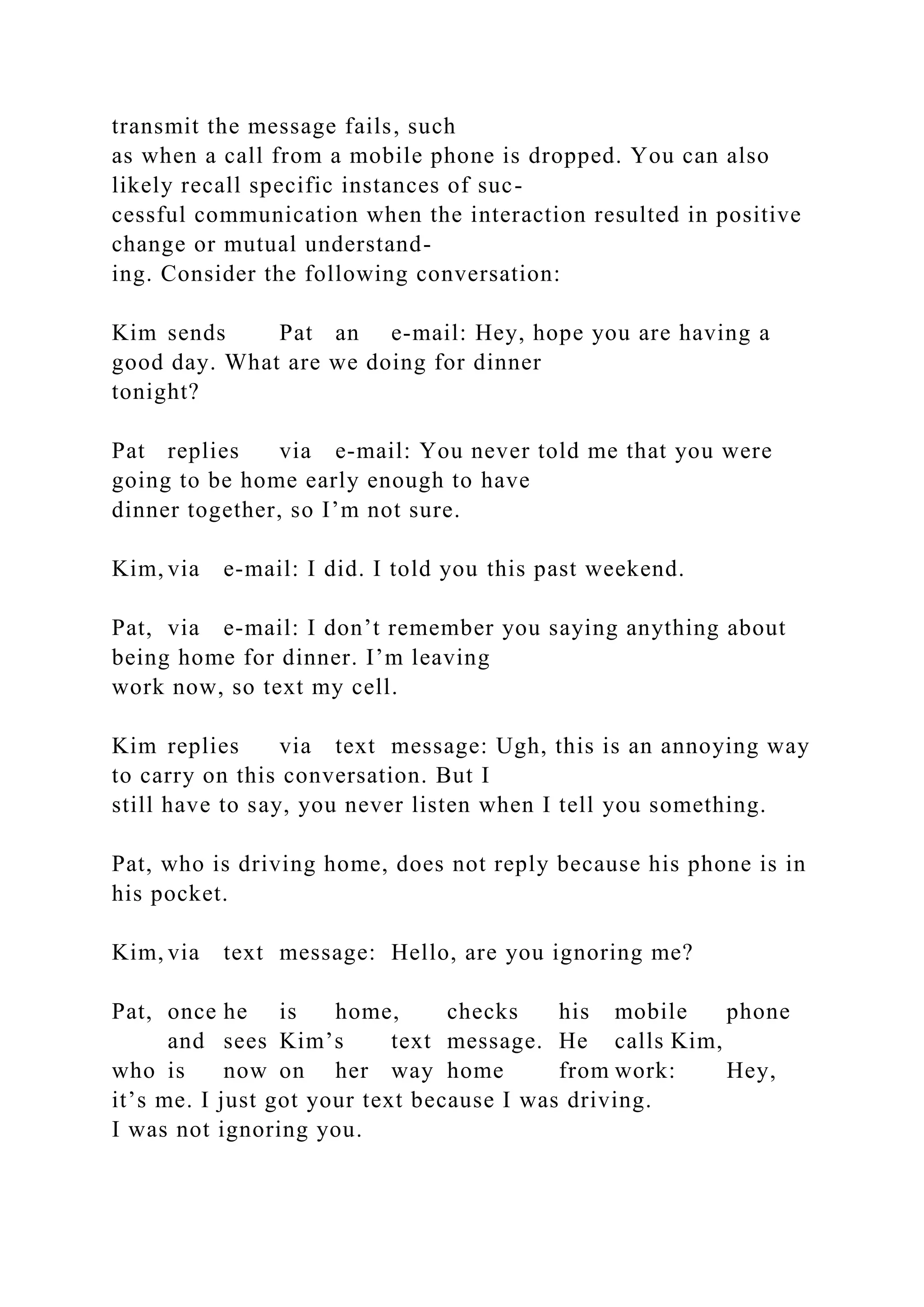 transmit the message fails, such
as when a call from a mobile phone is dropped. You can also
likely recall specific instances of suc-
cessful communication when the interaction resulted in positive
change or mutual understand-
ing. Consider the following conversation:
Kim sends Pat an e-mail: Hey, hope you are having a
good day. What are we doing for dinner
tonight?
Pat replies via e-mail: You never told me that you were
going to be home early enough to have
dinner together, so I’m not sure.
Kim, via e-mail: I did. I told you this past weekend.
Pat, via e-mail: I don’t remember you saying anything about
being home for dinner. I’m leaving
work now, so text my cell.
Kim replies via text message: Ugh, this is an annoying way
to carry on this conversation. But I
still have to say, you never listen when I tell you something.
Pat, who is driving home, does not reply because his phone is in
his pocket.
Kim, via text message: Hello, are you ignoring me?
Pat, once he is home, checks his mobile phone
and sees Kim’s text message. He calls Kim,
who is now on her way home from work: Hey,
it’s me. I just got your text because I was driving.
I was not ignoring you.
 
