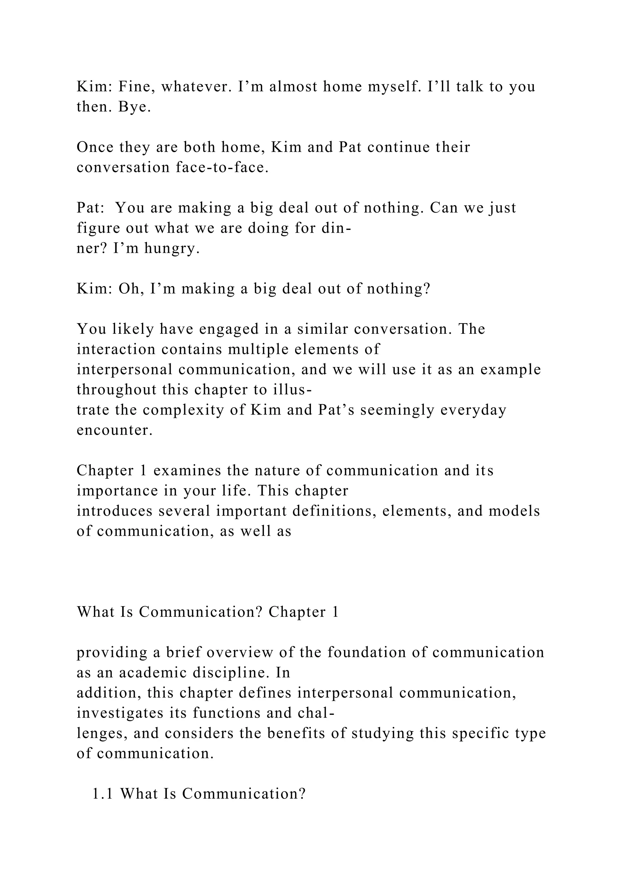 Kim: Fine, whatever. I’m almost home myself. I’ll talk to you
then. Bye.
Once they are both home, Kim and Pat continue their
conversation face-to-face.
Pat: You are making a big deal out of nothing. Can we just
figure out what we are doing for din-
ner? I’m hungry.
Kim: Oh, I’m making a big deal out of nothing?
You likely have engaged in a similar conversation. The
interaction contains multiple elements of
interpersonal communication, and we will use it as an example
throughout this chapter to illus-
trate the complexity of Kim and Pat’s seemingly everyday
encounter.
Chapter 1 examines the nature of communication and its
importance in your life. This chapter
introduces several important definitions, elements, and models
of communication, as well as
What Is Communication? Chapter 1
providing a brief overview of the foundation of communication
as an academic discipline. In
addition, this chapter defines interpersonal communication,
investigates its functions and chal-
lenges, and considers the benefits of studying this specific type
of communication.
1.1 What Is Communication?
 