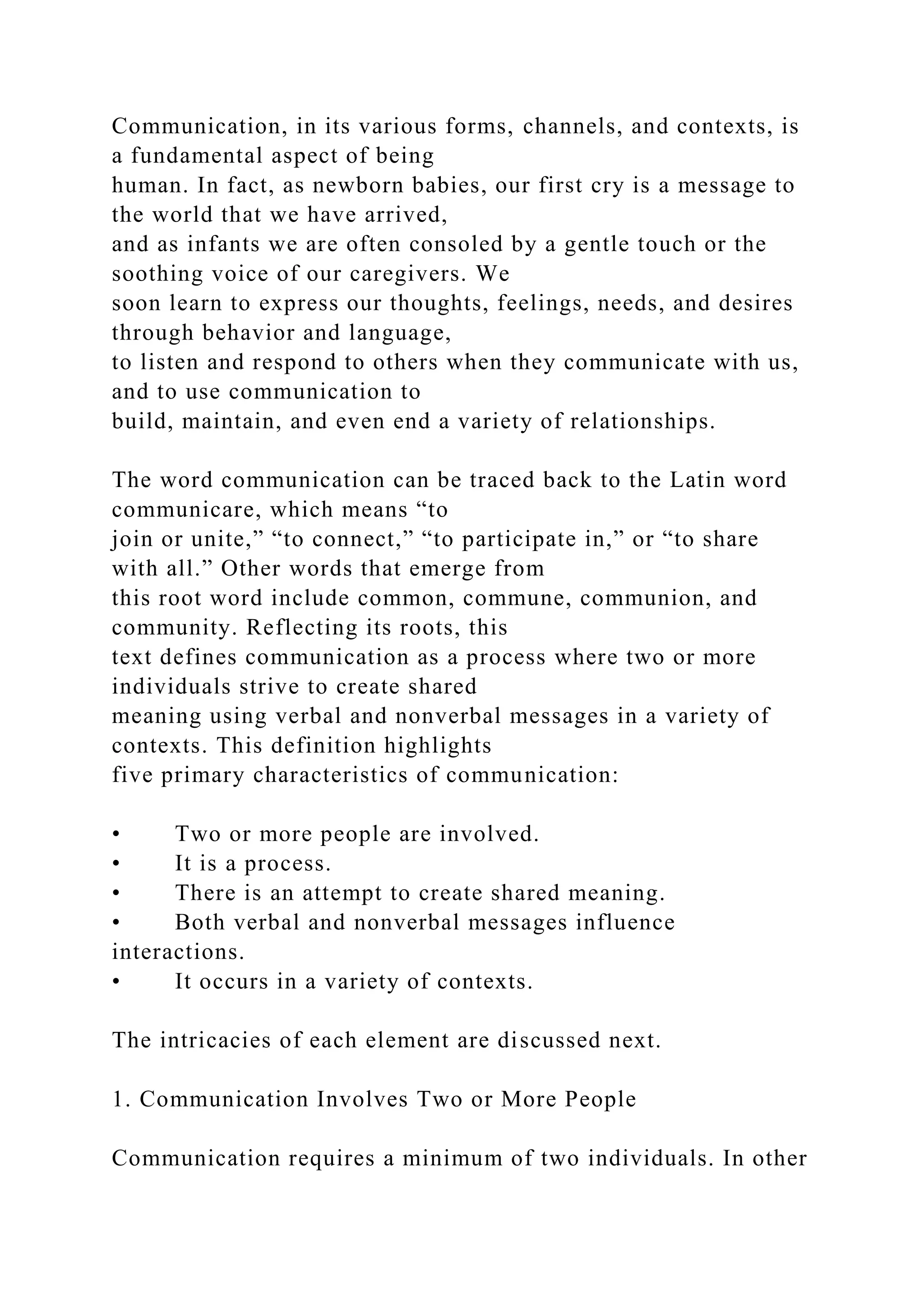 Communication, in its various forms, channels, and contexts, is
a fundamental aspect of being
human. In fact, as newborn babies, our first cry is a message to
the world that we have arrived,
and as infants we are often consoled by a gentle touch or the
soothing voice of our caregivers. We
soon learn to express our thoughts, feelings, needs, and desires
through behavior and language,
to listen and respond to others when they communicate with us,
and to use communication to
build, maintain, and even end a variety of relationships.
The word communication can be traced back to the Latin word
communicare, which means “to
join or unite,” “to connect,” “to participate in,” or “to share
with all.” Other words that emerge from
this root word include common, commune, communion, and
community. Reflecting its roots, this
text defines communication as a process where two or more
individuals strive to create shared
meaning using verbal and nonverbal messages in a variety of
contexts. This definition highlights
five primary characteristics of communication:
• Two or more people are involved.
• It is a process.
• There is an attempt to create shared meaning.
• Both verbal and nonverbal messages influence
interactions.
• It occurs in a variety of contexts.
The intricacies of each element are discussed next.
1. Communication Involves Two or More People
Communication requires a minimum of two individuals. In other
 