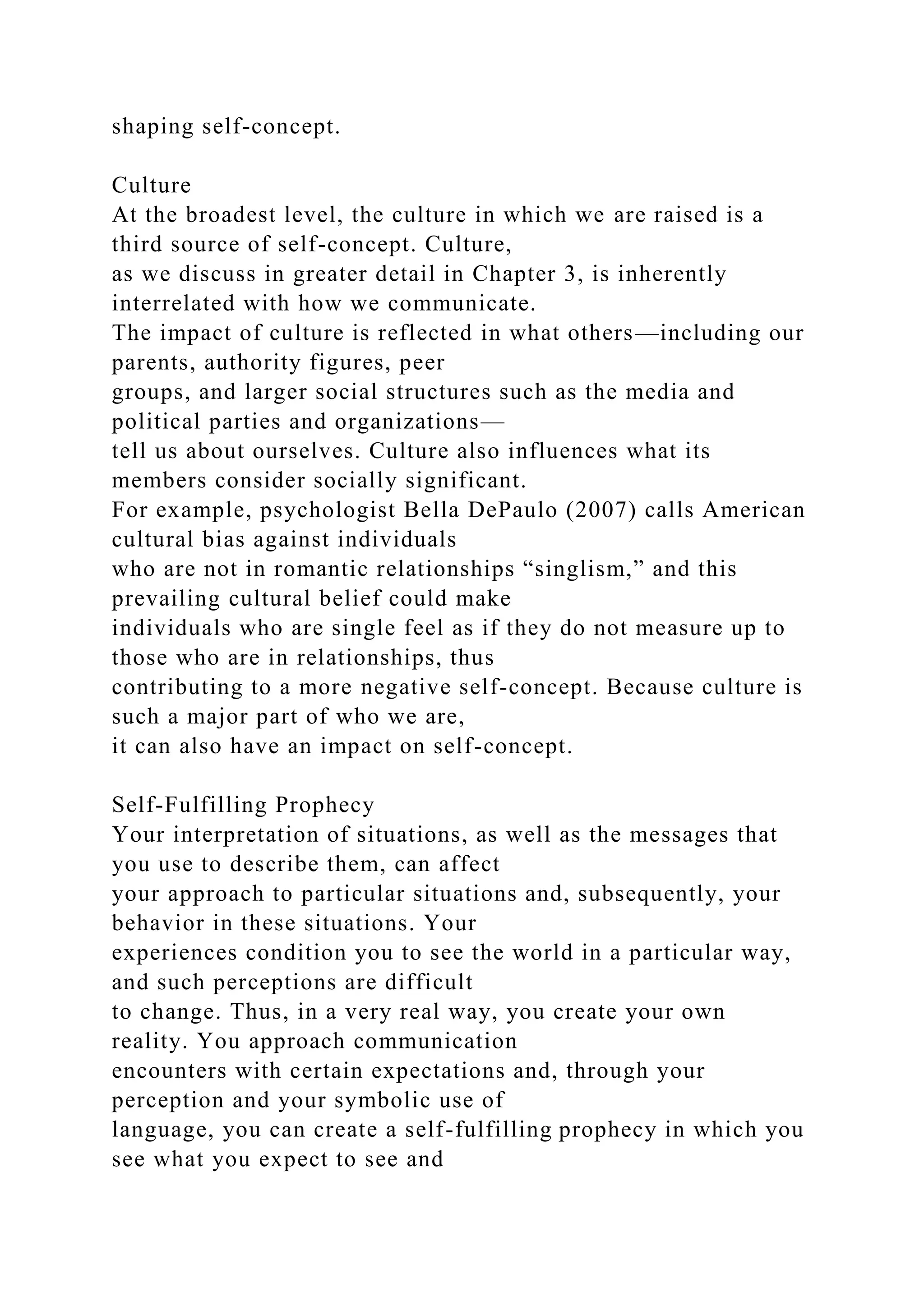 shaping self-concept.
Culture
At the broadest level, the culture in which we are raised is a
third source of self-concept. Culture,
as we discuss in greater detail in Chapter 3, is inherently
interrelated with how we communicate.
The impact of culture is reflected in what others—including our
parents, authority figures, peer
groups, and larger social structures such as the media and
political parties and organizations—
tell us about ourselves. Culture also influences what its
members consider socially significant.
For example, psychologist Bella DePaulo (2007) calls American
cultural bias against individuals
who are not in romantic relationships “singlism,” and this
prevailing cultural belief could make
individuals who are single feel as if they do not measure up to
those who are in relationships, thus
contributing to a more negative self-concept. Because culture is
such a major part of who we are,
it can also have an impact on self-concept.
Self-Fulfilling Prophecy
Your interpretation of situations, as well as the messages that
you use to describe them, can affect
your approach to particular situations and, subsequently, your
behavior in these situations. Your
experiences condition you to see the world in a particular way,
and such perceptions are difficult
to change. Thus, in a very real way, you create your own
reality. You approach communication
encounters with certain expectations and, through your
perception and your symbolic use of
language, you can create a self-fulfilling prophecy in which you
see what you expect to see and
 