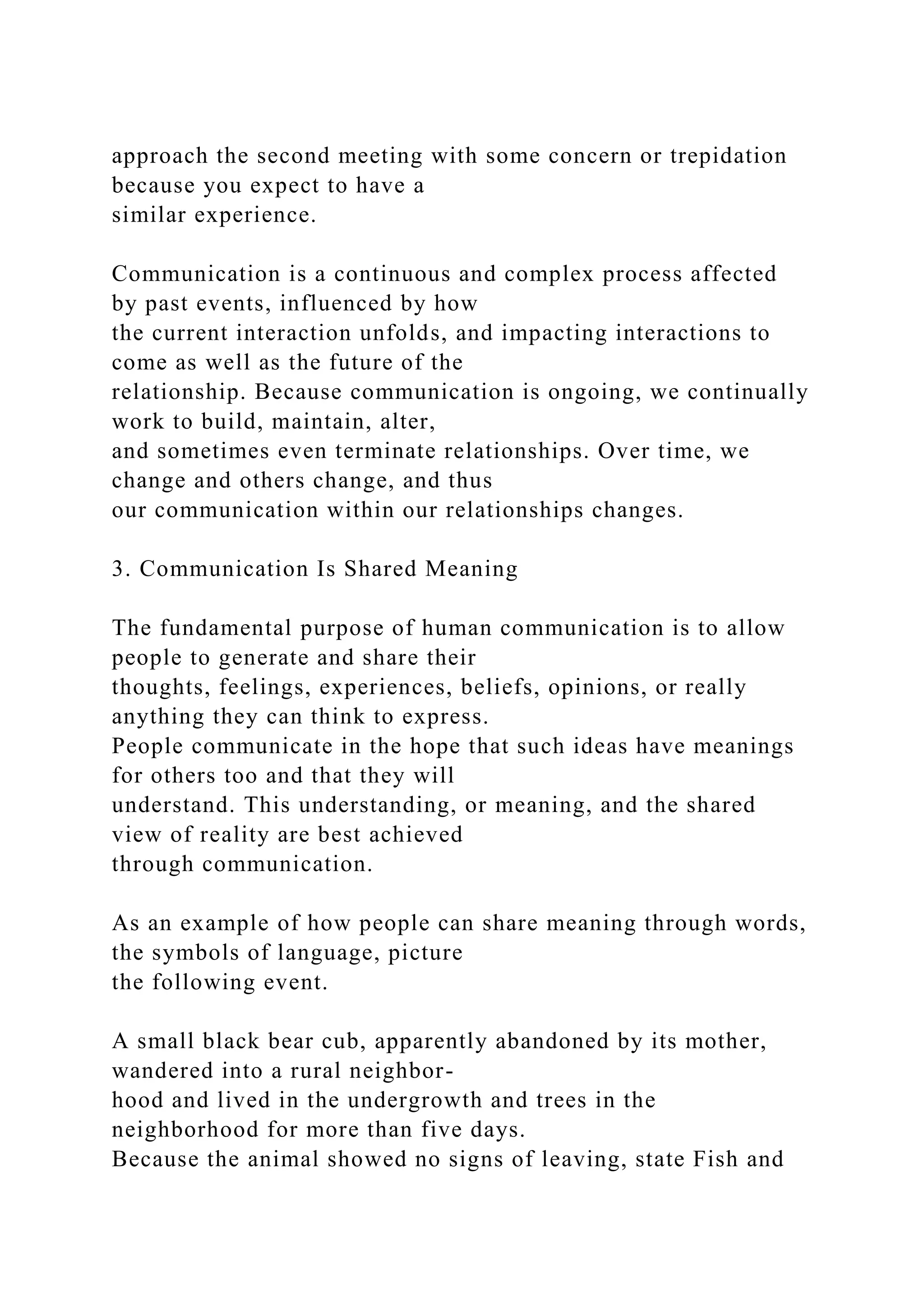 approach the second meeting with some concern or trepidation
because you expect to have a
similar experience.
Communication is a continuous and complex process affected
by past events, influenced by how
the current interaction unfolds, and impacting interactions to
come as well as the future of the
relationship. Because communication is ongoing, we continually
work to build, maintain, alter,
and sometimes even terminate relationships. Over time, we
change and others change, and thus
our communication within our relationships changes.
3. Communication Is Shared Meaning
The fundamental purpose of human communication is to allow
people to generate and share their
thoughts, feelings, experiences, beliefs, opinions, or really
anything they can think to express.
People communicate in the hope that such ideas have meanings
for others too and that they will
understand. This understanding, or meaning, and the shared
view of reality are best achieved
through communication.
As an example of how people can share meaning through words,
the symbols of language, picture
the following event.
A small black bear cub, apparently abandoned by its mother,
wandered into a rural neighbor-
hood and lived in the undergrowth and trees in the
neighborhood for more than five days.
Because the animal showed no signs of leaving, state Fish and
 