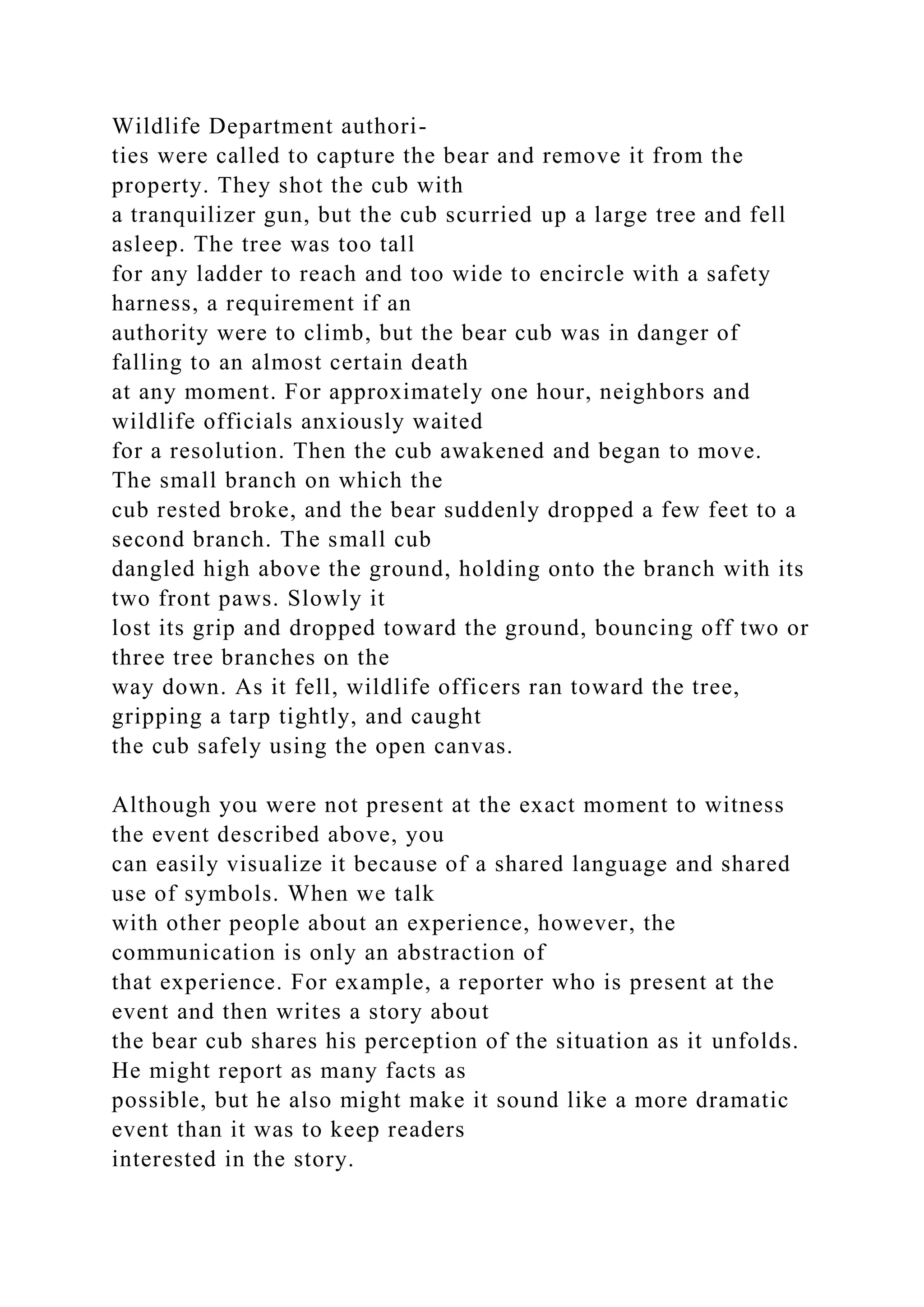 Wildlife Department authori-
ties were called to capture the bear and remove it from the
property. They shot the cub with
a tranquilizer gun, but the cub scurried up a large tree and fell
asleep. The tree was too tall
for any ladder to reach and too wide to encircle with a safety
harness, a requirement if an
authority were to climb, but the bear cub was in danger of
falling to an almost certain death
at any moment. For approximately one hour, neighbors and
wildlife officials anxiously waited
for a resolution. Then the cub awakened and began to move.
The small branch on which the
cub rested broke, and the bear suddenly dropped a few feet to a
second branch. The small cub
dangled high above the ground, holding onto the branch with its
two front paws. Slowly it
lost its grip and dropped toward the ground, bouncing off two or
three tree branches on the
way down. As it fell, wildlife officers ran toward the tree,
gripping a tarp tightly, and caught
the cub safely using the open canvas.
Although you were not present at the exact moment to witness
the event described above, you
can easily visualize it because of a shared language and shared
use of symbols. When we talk
with other people about an experience, however, the
communication is only an abstraction of
that experience. For example, a reporter who is present at the
event and then writes a story about
the bear cub shares his perception of the situation as it unfolds.
He might report as many facts as
possible, but he also might make it sound like a more dramatic
event than it was to keep readers
interested in the story.
 