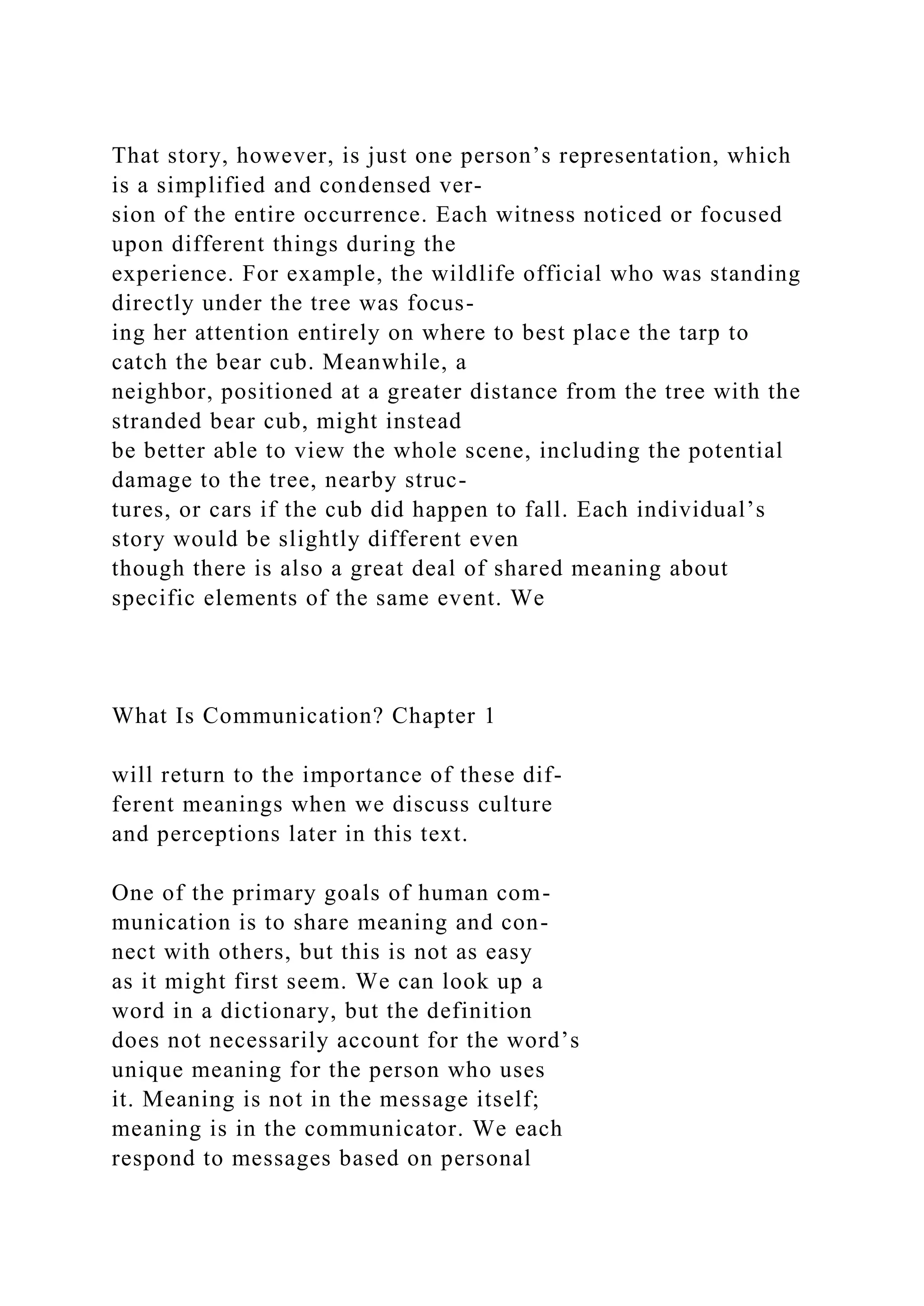 That story, however, is just one person’s representation, which
is a simplified and condensed ver-
sion of the entire occurrence. Each witness noticed or focused
upon different things during the
experience. For example, the wildlife official who was standing
directly under the tree was focus-
ing her attention entirely on where to best place the tarp to
catch the bear cub. Meanwhile, a
neighbor, positioned at a greater distance from the tree with the
stranded bear cub, might instead
be better able to view the whole scene, including the potential
damage to the tree, nearby struc-
tures, or cars if the cub did happen to fall. Each individual’s
story would be slightly different even
though there is also a great deal of shared meaning about
specific elements of the same event. We
What Is Communication? Chapter 1
will return to the importance of these dif-
ferent meanings when we discuss culture
and perceptions later in this text.
One of the primary goals of human com-
munication is to share meaning and con-
nect with others, but this is not as easy
as it might first seem. We can look up a
word in a dictionary, but the definition
does not necessarily account for the word’s
unique meaning for the person who uses
it. Meaning is not in the message itself;
meaning is in the communicator. We each
respond to messages based on personal
 
