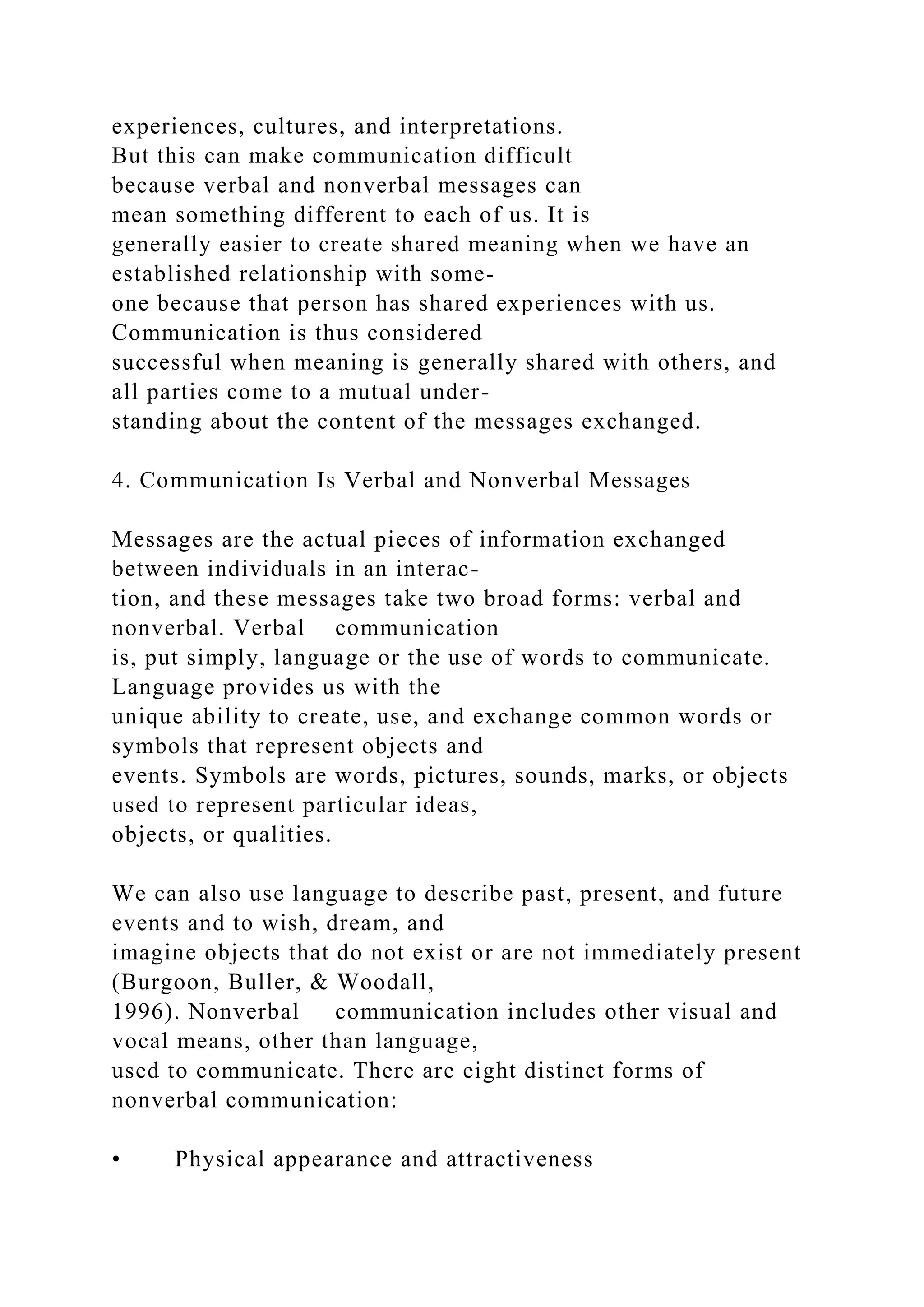 experiences, cultures, and interpretations.
But this can make communication difficult
because verbal and nonverbal messages can
mean something different to each of us. It is
generally easier to create shared meaning when we have an
established relationship with some-
one because that person has shared experiences with us.
Communication is thus considered
successful when meaning is generally shared with others, and
all parties come to a mutual under-
standing about the content of the messages exchanged.
4. Communication Is Verbal and Nonverbal Messages
Messages are the actual pieces of information exchanged
between individuals in an interac-
tion, and these messages take two broad forms: verbal and
nonverbal. Verbal communication
is, put simply, language or the use of words to communicate.
Language provides us with the
unique ability to create, use, and exchange common words or
symbols that represent objects and
events. Symbols are words, pictures, sounds, marks, or objects
used to represent particular ideas,
objects, or qualities.
We can also use language to describe past, present, and future
events and to wish, dream, and
imagine objects that do not exist or are not immediately present
(Burgoon, Buller, & Woodall,
1996). Nonverbal communication includes other visual and
vocal means, other than language,
used to communicate. There are eight distinct forms of
nonverbal communication:
• Physical appearance and attractiveness
 