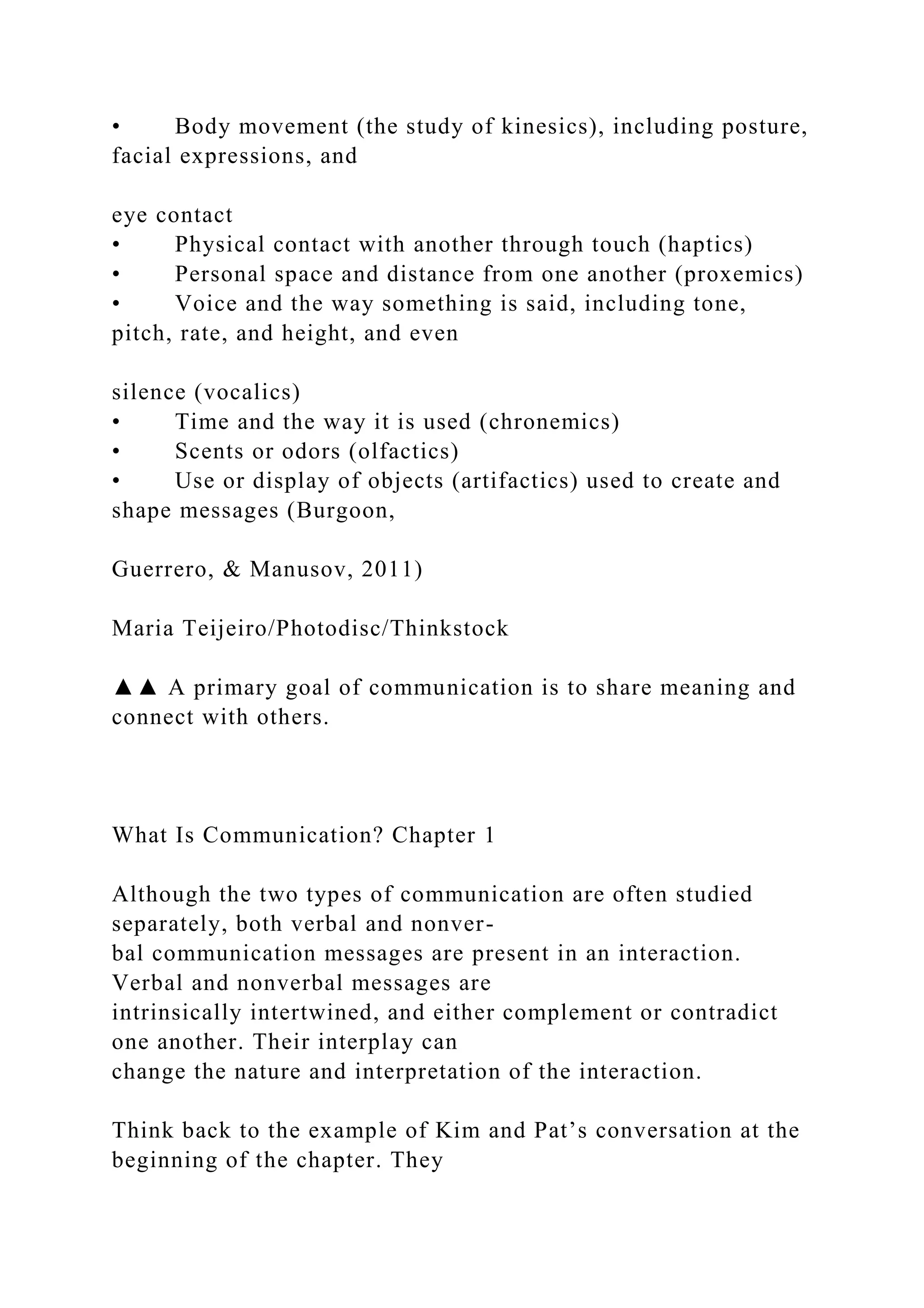 • Body movement (the study of kinesics), including posture,
facial expressions, and
eye contact
• Physical contact with another through touch (haptics)
• Personal space and distance from one another (proxemics)
• Voice and the way something is said, including tone,
pitch, rate, and height, and even
silence (vocalics)
• Time and the way it is used (chronemics)
• Scents or odors (olfactics)
• Use or display of objects (artifactics) used to create and
shape messages (Burgoon,
Guerrero, & Manusov, 2011)
Maria Teijeiro/Photodisc/Thinkstock
▲▲ A primary goal of communication is to share meaning and
connect with others.
What Is Communication? Chapter 1
Although the two types of communication are often studied
separately, both verbal and nonver-
bal communication messages are present in an interaction.
Verbal and nonverbal messages are
intrinsically intertwined, and either complement or contradict
one another. Their interplay can
change the nature and interpretation of the interaction.
Think back to the example of Kim and Pat’s conversation at the
beginning of the chapter. They
 