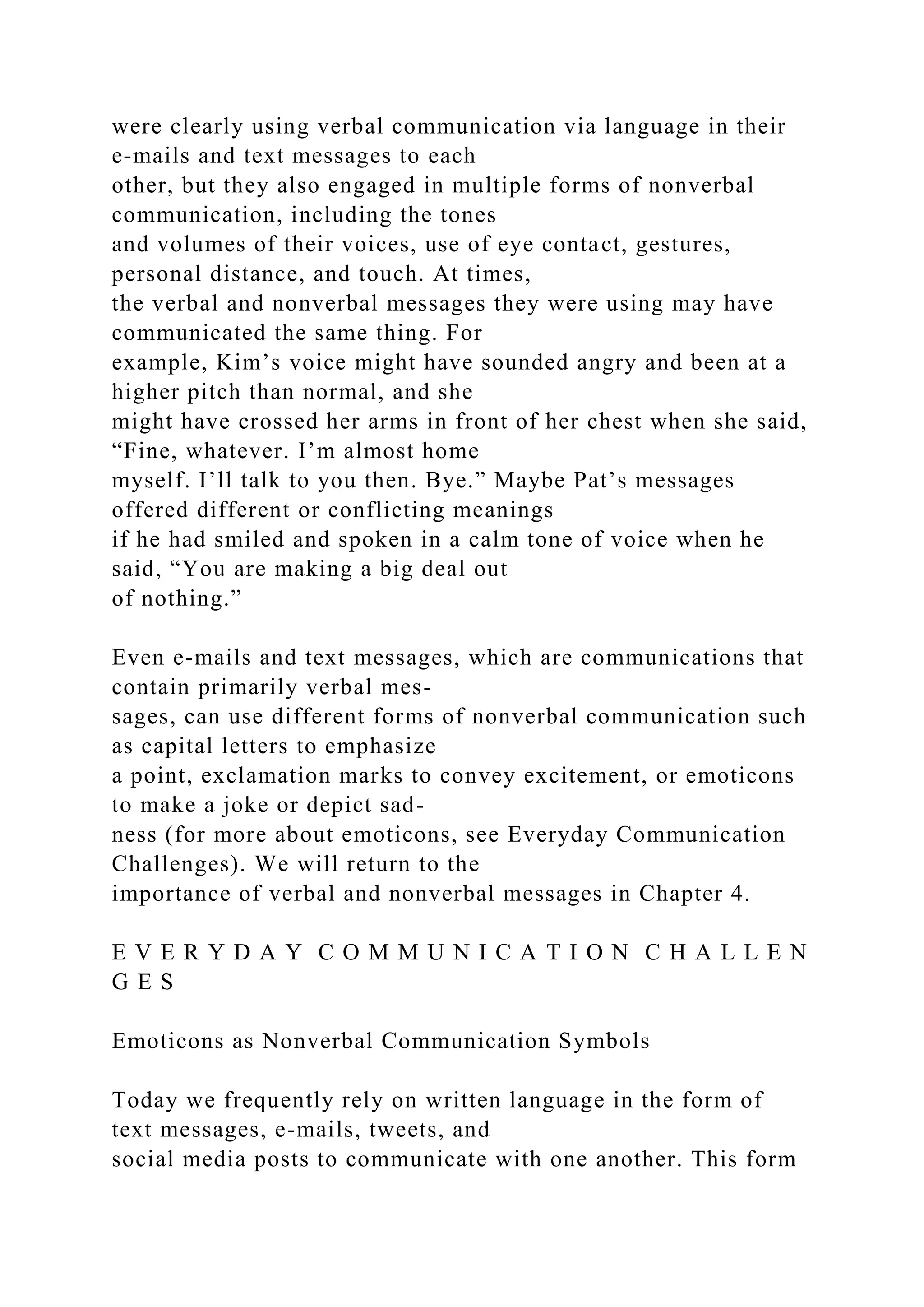 were clearly using verbal communication via language in their
e-mails and text messages to each
other, but they also engaged in multiple forms of nonverbal
communication, including the tones
and volumes of their voices, use of eye contact, gestures,
personal distance, and touch. At times,
the verbal and nonverbal messages they were using may have
communicated the same thing. For
example, Kim’s voice might have sounded angry and been at a
higher pitch than normal, and she
might have crossed her arms in front of her chest when she said,
“Fine, whatever. I’m almost home
myself. I’ll talk to you then. Bye.” Maybe Pat’s messages
offered different or conflicting meanings
if he had smiled and spoken in a calm tone of voice when he
said, “You are making a big deal out
of nothing.”
Even e-mails and text messages, which are communications that
contain primarily verbal mes-
sages, can use different forms of nonverbal communication such
as capital letters to emphasize
a point, exclamation marks to convey excitement, or emoticons
to make a joke or depict sad-
ness (for more about emoticons, see Everyday Communication
Challenges). We will return to the
importance of verbal and nonverbal messages in Chapter 4.
E V E R Y D A Y C O M M U N I C A T I O N C H A L L E N
G E S
Emoticons as Nonverbal Communication Symbols
Today we frequently rely on written language in the form of
text messages, e-mails, tweets, and
social media posts to communicate with one another. This form
 