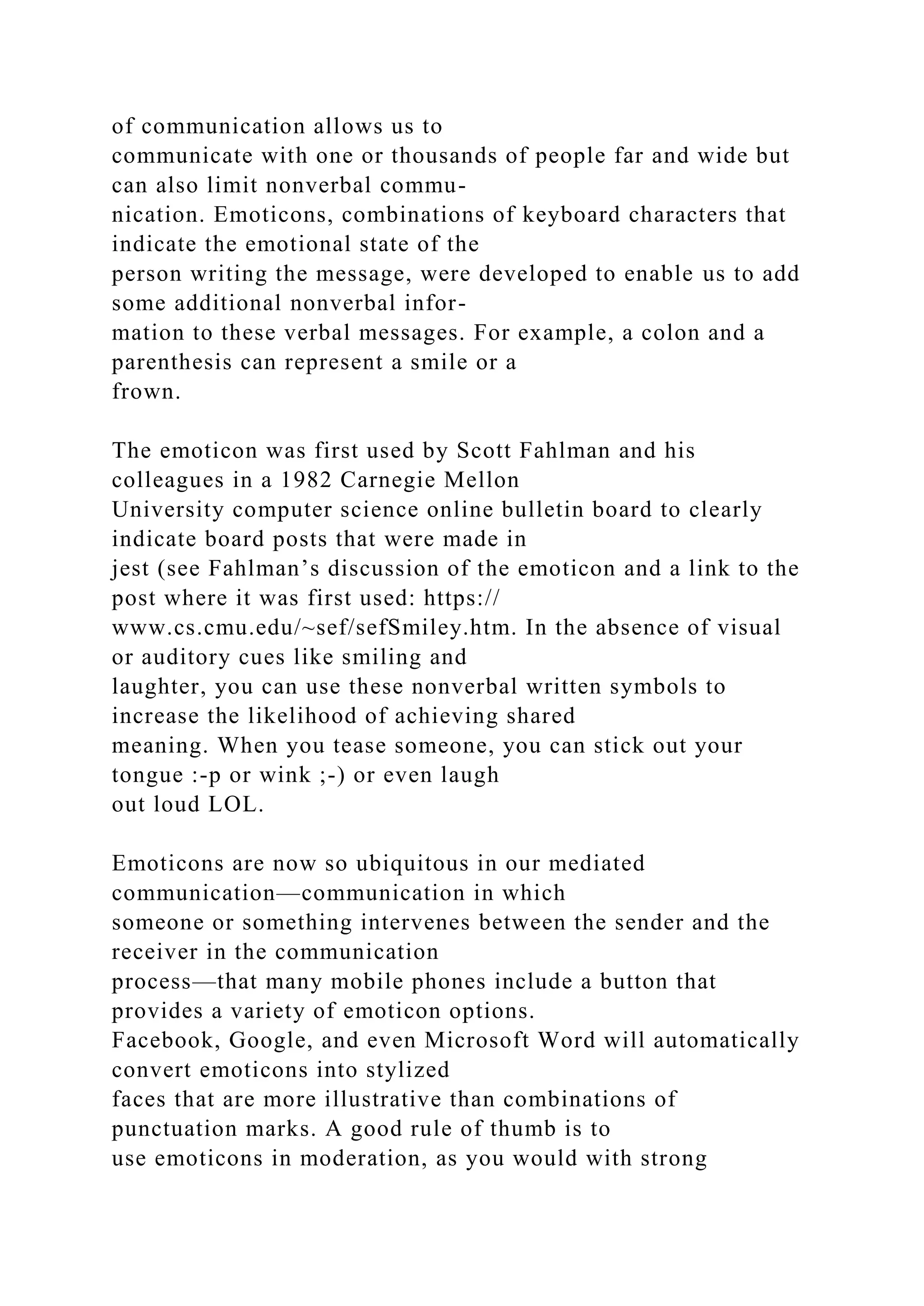 of communication allows us to
communicate with one or thousands of people far and wide but
can also limit nonverbal commu-
nication. Emoticons, combinations of keyboard characters that
indicate the emotional state of the
person writing the message, were developed to enable us to add
some additional nonverbal infor-
mation to these verbal messages. For example, a colon and a
parenthesis can represent a smile or a
frown.
The emoticon was first used by Scott Fahlman and his
colleagues in a 1982 Carnegie Mellon
University computer science online bulletin board to clearly
indicate board posts that were made in
jest (see Fahlman’s discussion of the emoticon and a link to the
post where it was first used: https://
www.cs.cmu.edu/~sef/sefSmiley.htm. In the absence of visual
or auditory cues like smiling and
laughter, you can use these nonverbal written symbols to
increase the likelihood of achieving shared
meaning. When you tease someone, you can stick out your
tongue :-p or wink ;-) or even laugh
out loud LOL.
Emoticons are now so ubiquitous in our mediated
communication—communication in which
someone or something intervenes between the sender and the
receiver in the communication
process—that many mobile phones include a button that
provides a variety of emoticon options.
Facebook, Google, and even Microsoft Word will automatically
convert emoticons into stylized
faces that are more illustrative than combinations of
punctuation marks. A good rule of thumb is to
use emoticons in moderation, as you would with strong
 