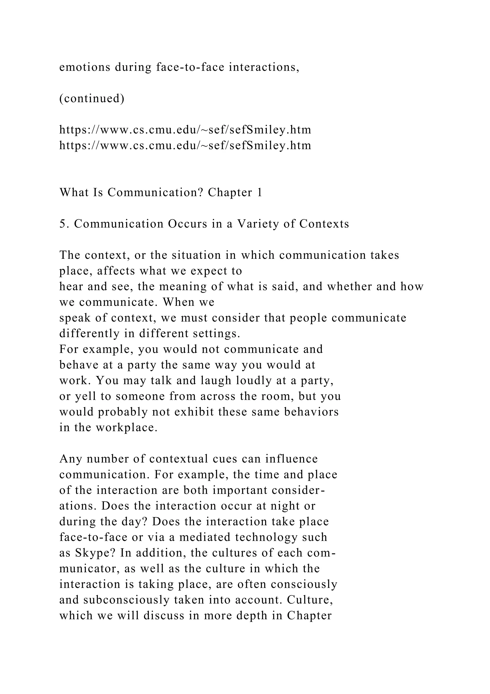 emotions during face-to-face interactions,
(continued)
https://www.cs.cmu.edu/~sef/sefSmiley.htm
https://www.cs.cmu.edu/~sef/sefSmiley.htm
What Is Communication? Chapter 1
5. Communication Occurs in a Variety of Contexts
The context, or the situation in which communication takes
place, affects what we expect to
hear and see, the meaning of what is said, and whether and how
we communicate. When we
speak of context, we must consider that people communicate
differently in different settings.
For example, you would not communicate and
behave at a party the same way you would at
work. You may talk and laugh loudly at a party,
or yell to someone from across the room, but you
would probably not exhibit these same behaviors
in the workplace.
Any number of contextual cues can influence
communication. For example, the time and place
of the interaction are both important consider-
ations. Does the interaction occur at night or
during the day? Does the interaction take place
face-to-face or via a mediated technology such
as Skype? In addition, the cultures of each com-
municator, as well as the culture in which the
interaction is taking place, are often consciously
and subconsciously taken into account. Culture,
which we will discuss in more depth in Chapter
 