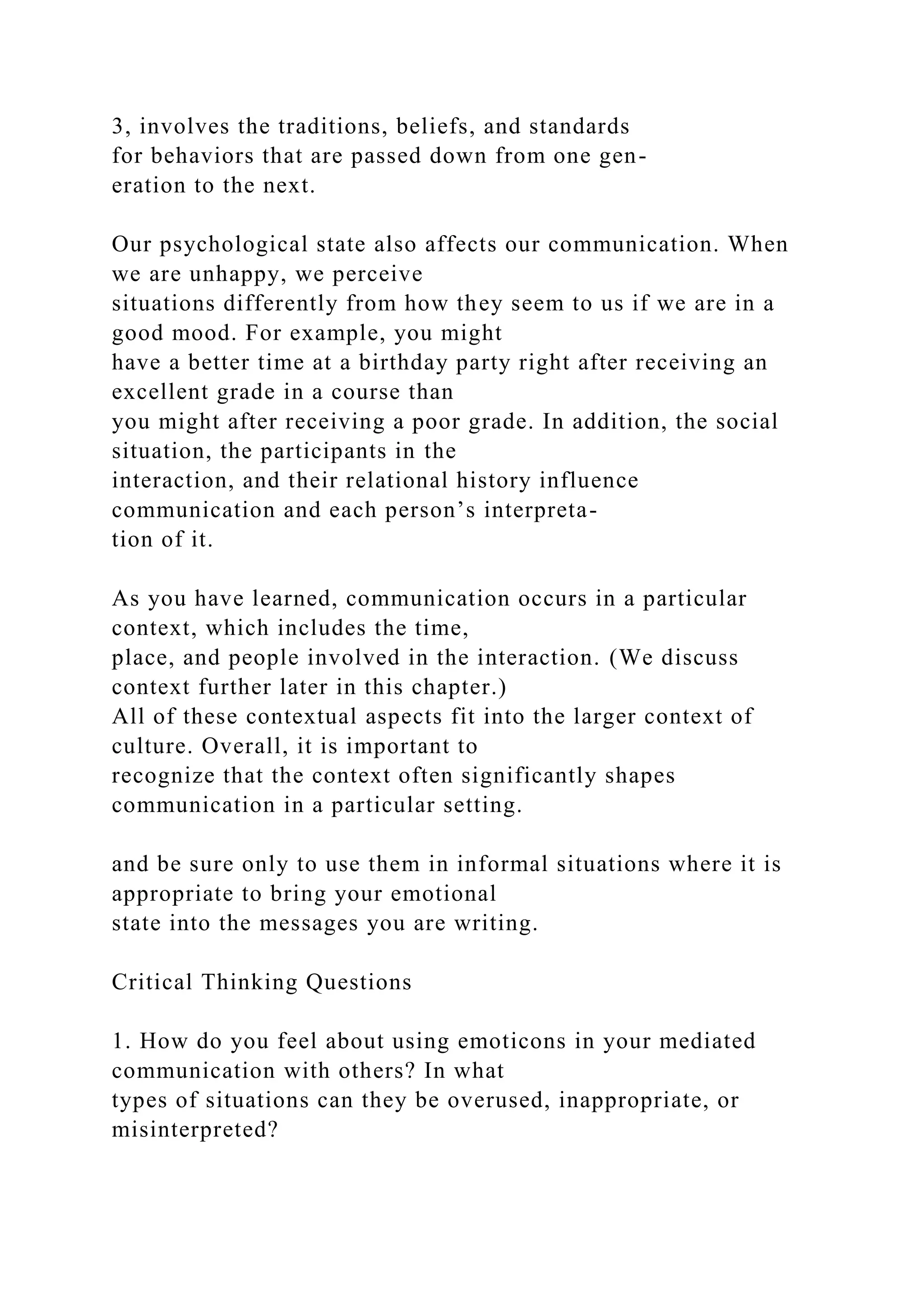 3, involves the traditions, beliefs, and standards
for behaviors that are passed down from one gen-
eration to the next.
Our psychological state also affects our communication. When
we are unhappy, we perceive
situations differently from how they seem to us if we are in a
good mood. For example, you might
have a better time at a birthday party right after receiving an
excellent grade in a course than
you might after receiving a poor grade. In addition, the social
situation, the participants in the
interaction, and their relational history influence
communication and each person’s interpreta-
tion of it.
As you have learned, communication occurs in a particular
context, which includes the time,
place, and people involved in the interaction. (We discuss
context further later in this chapter.)
All of these contextual aspects fit into the larger context of
culture. Overall, it is important to
recognize that the context often significantly shapes
communication in a particular setting.
and be sure only to use them in informal situations where it is
appropriate to bring your emotional
state into the messages you are writing.
Critical Thinking Questions
1. How do you feel about using emoticons in your mediated
communication with others? In what
types of situations can they be overused, inappropriate, or
misinterpreted?
 