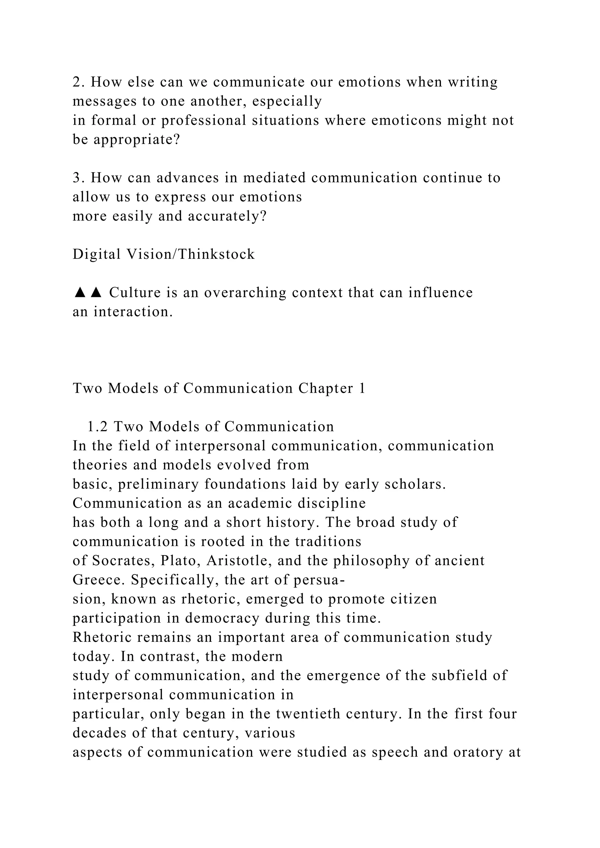 2. How else can we communicate our emotions when writing
messages to one another, especially
in formal or professional situations where emoticons might not
be appropriate?
3. How can advances in mediated communication continue to
allow us to express our emotions
more easily and accurately?
Digital Vision/Thinkstock
▲▲ Culture is an overarching context that can influence
an interaction.
Two Models of Communication Chapter 1
1.2 Two Models of Communication
In the field of interpersonal communication, communication
theories and models evolved from
basic, preliminary foundations laid by early scholars.
Communication as an academic discipline
has both a long and a short history. The broad study of
communication is rooted in the traditions
of Socrates, Plato, Aristotle, and the philosophy of ancient
Greece. Specifically, the art of persua-
sion, known as rhetoric, emerged to promote citizen
participation in democracy during this time.
Rhetoric remains an important area of communication study
today. In contrast, the modern
study of communication, and the emergence of the subfield of
interpersonal communication in
particular, only began in the twentieth century. In the first four
decades of that century, various
aspects of communication were studied as speech and oratory at
 