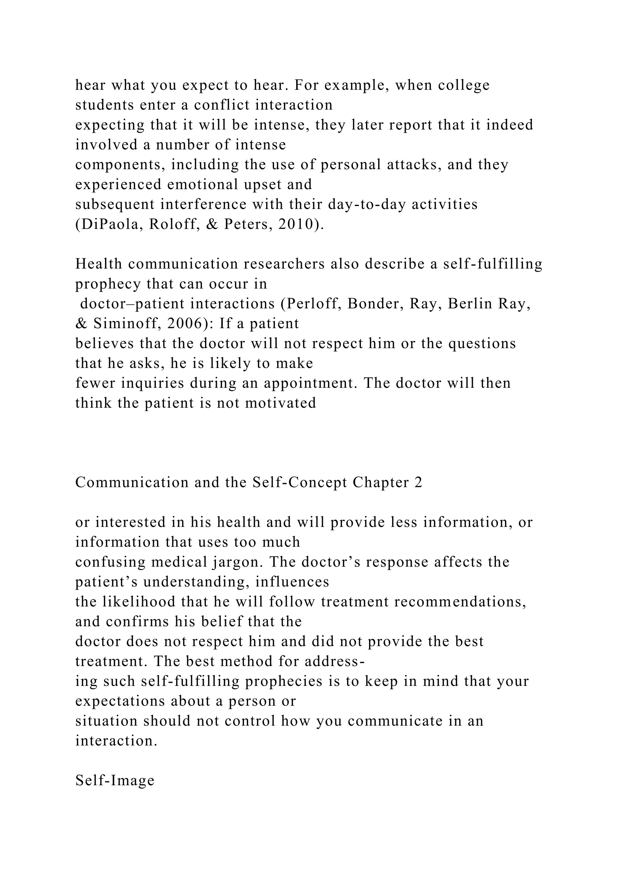 hear what you expect to hear. For example, when college
students enter a conflict interaction
expecting that it will be intense, they later report that it indeed
involved a number of intense
components, including the use of personal attacks, and they
experienced emotional upset and
subsequent interference with their day-to-day activities
(DiPaola, Roloff, & Peters, 2010).
Health communication researchers also describe a self-fulfilling
prophecy that can occur in
doctor–patient interactions (Perloff, Bonder, Ray, Berlin Ray,
& Siminoff, 2006): If a patient
believes that the doctor will not respect him or the questions
that he asks, he is likely to make
fewer inquiries during an appointment. The doctor will then
think the patient is not motivated
Communication and the Self-Concept Chapter 2
or interested in his health and will provide less information, or
information that uses too much
confusing medical jargon. The doctor’s response affects the
patient’s understanding, influences
the likelihood that he will follow treatment recommendations,
and confirms his belief that the
doctor does not respect him and did not provide the best
treatment. The best method for address-
ing such self-fulfilling prophecies is to keep in mind that your
expectations about a person or
situation should not control how you communicate in an
interaction.
Self-Image
 
