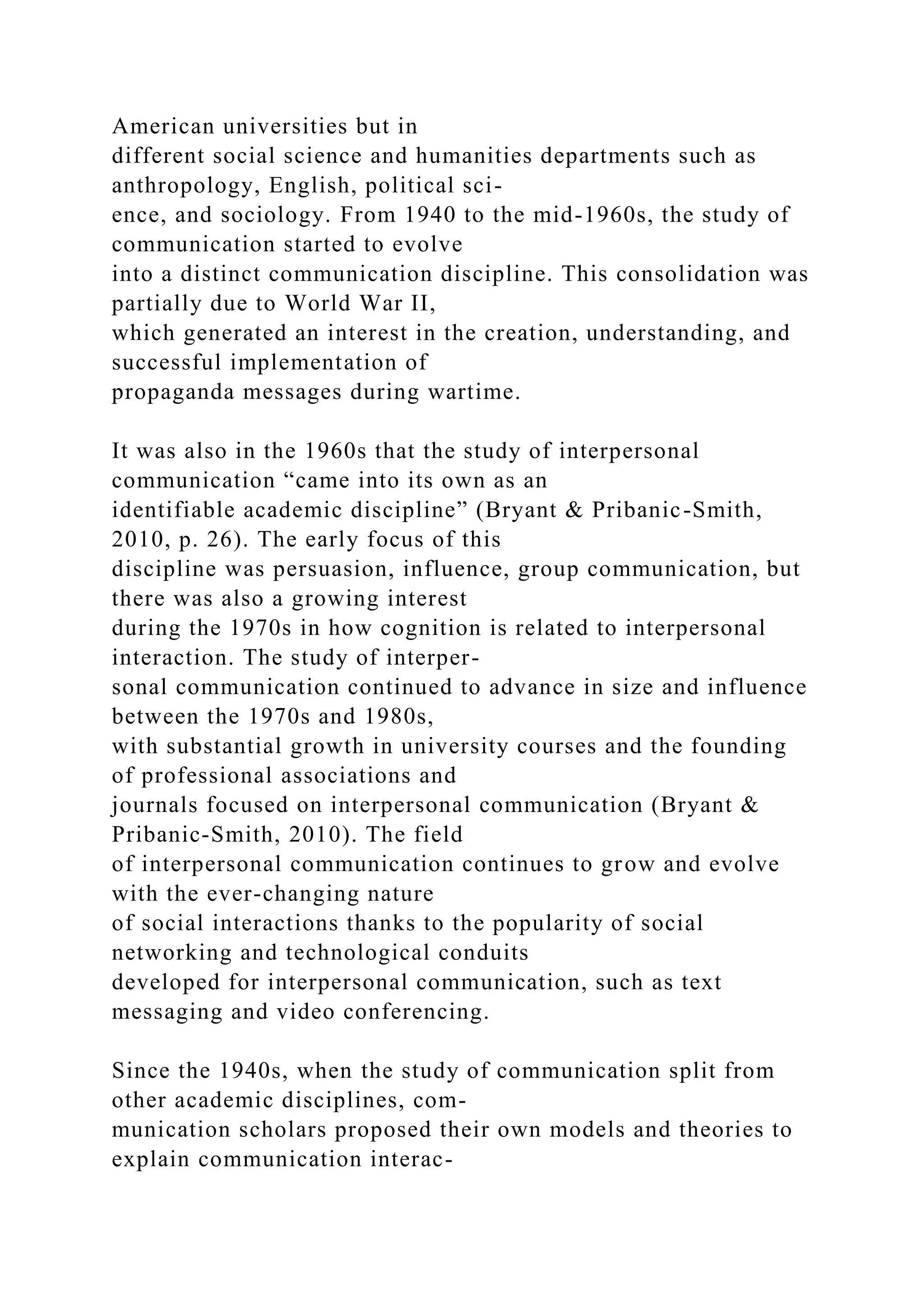 American universities but in
different social science and humanities departments such as
anthropology, English, political sci-
ence, and sociology. From 1940 to the mid-1960s, the study of
communication started to evolve
into a distinct communication discipline. This consolidation was
partially due to World War II,
which generated an interest in the creation, understanding, and
successful implementation of
propaganda messages during wartime.
It was also in the 1960s that the study of interpersonal
communication “came into its own as an
identifiable academic discipline” (Bryant & Pribanic-Smith,
2010, p. 26). The early focus of this
discipline was persuasion, influence, group communication, but
there was also a growing interest
during the 1970s in how cognition is related to interpersonal
interaction. The study of interper-
sonal communication continued to advance in size and influence
between the 1970s and 1980s,
with substantial growth in university courses and the founding
of professional associations and
journals focused on interpersonal communication (Bryant &
Pribanic-Smith, 2010). The field
of interpersonal communication continues to grow and evolve
with the ever-changing nature
of social interactions thanks to the popularity of social
networking and technological conduits
developed for interpersonal communication, such as text
messaging and video conferencing.
Since the 1940s, when the study of communication split from
other academic disciplines, com-
munication scholars proposed their own models and theories to
explain communication interac-
 