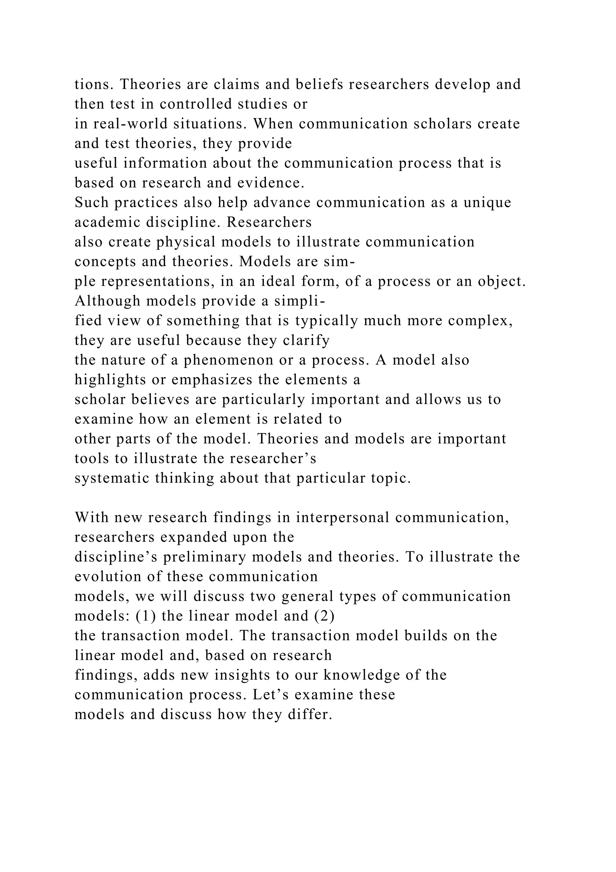 tions. Theories are claims and beliefs researchers develop and
then test in controlled studies or
in real-world situations. When communication scholars create
and test theories, they provide
useful information about the communication process that is
based on research and evidence.
Such practices also help advance communication as a unique
academic discipline. Researchers
also create physical models to illustrate communication
concepts and theories. Models are sim-
ple representations, in an ideal form, of a process or an object.
Although models provide a simpli-
fied view of something that is typically much more complex,
they are useful because they clarify
the nature of a phenomenon or a process. A model also
highlights or emphasizes the elements a
scholar believes are particularly important and allows us to
examine how an element is related to
other parts of the model. Theories and models are important
tools to illustrate the researcher’s
systematic thinking about that particular topic.
With new research findings in interpersonal communication,
researchers expanded upon the
discipline’s preliminary models and theories. To illustrate the
evolution of these communication
models, we will discuss two general types of communication
models: (1) the linear model and (2)
the transaction model. The transaction model builds on the
linear model and, based on research
findings, adds new insights to our knowledge of the
communication process. Let’s examine these
models and discuss how they differ.
 