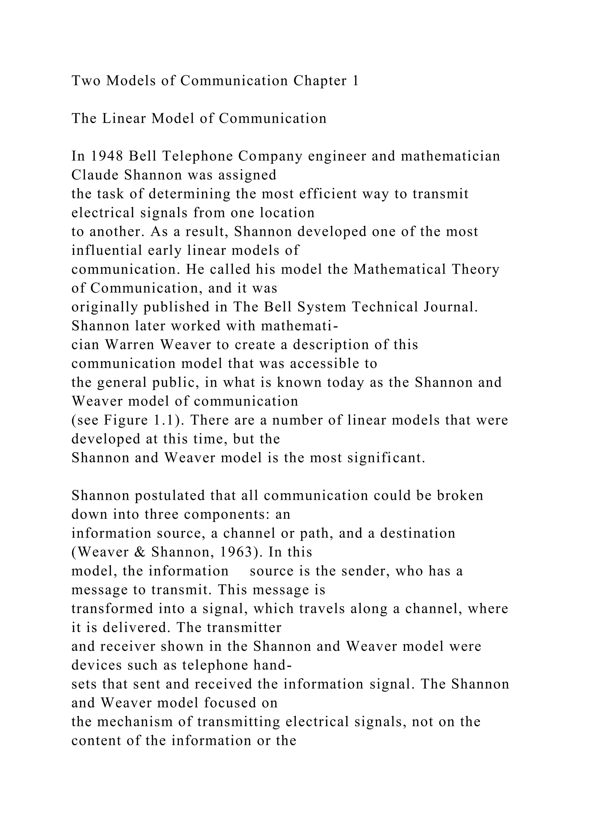 Two Models of Communication Chapter 1
The Linear Model of Communication
In 1948 Bell Telephone Company engineer and mathematician
Claude Shannon was assigned
the task of determining the most efficient way to transmit
electrical signals from one location
to another. As a result, Shannon developed one of the most
influential early linear models of
communication. He called his model the Mathematical Theory
of Communication, and it was
originally published in The Bell System Technical Journal.
Shannon later worked with mathemati-
cian Warren Weaver to create a description of this
communication model that was accessible to
the general public, in what is known today as the Shannon and
Weaver model of communication
(see Figure 1.1). There are a number of linear models that were
developed at this time, but the
Shannon and Weaver model is the most significant.
Shannon postulated that all communication could be broken
down into three components: an
information source, a channel or path, and a destination
(Weaver & Shannon, 1963). In this
model, the information source is the sender, who has a
message to transmit. This message is
transformed into a signal, which travels along a channel, where
it is delivered. The transmitter
and receiver shown in the Shannon and Weaver model were
devices such as telephone hand-
sets that sent and received the information signal. The Shannon
and Weaver model focused on
the mechanism of transmitting electrical signals, not on the
content of the information or the
 