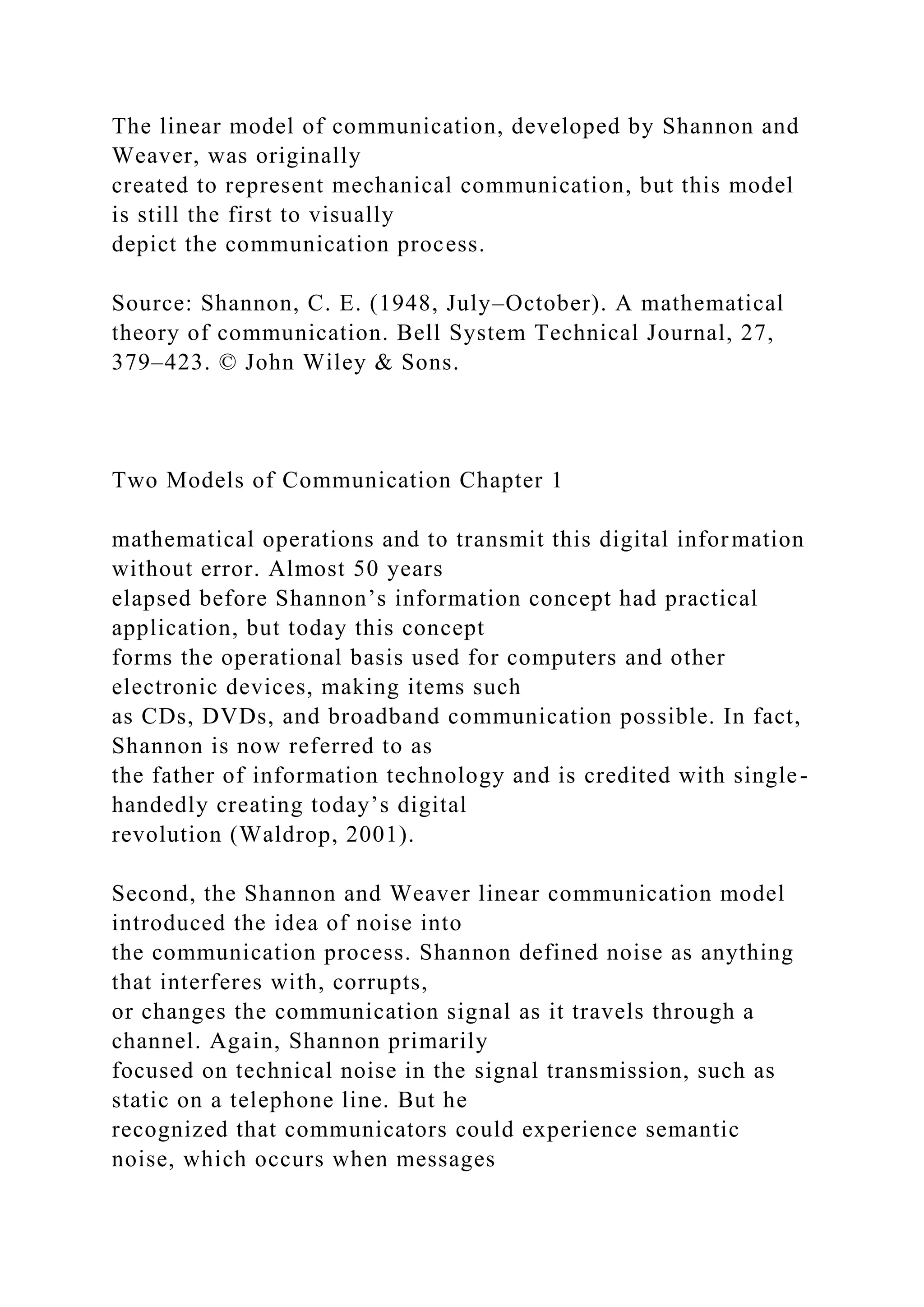 The linear model of communication, developed by Shannon and
Weaver, was originally
created to represent mechanical communication, but this model
is still the first to visually
depict the communication process.
Source: Shannon, C. E. (1948, July–October). A mathematical
theory of communication. Bell System Technical Journal, 27,
379–423. © John Wiley & Sons.
Two Models of Communication Chapter 1
mathematical operations and to transmit this digital information
without error. Almost 50 years
elapsed before Shannon’s information concept had practical
application, but today this concept
forms the operational basis used for computers and other
electronic devices, making items such
as CDs, DVDs, and broadband communication possible. In fact,
Shannon is now referred to as
the father of information technology and is credited with single-
handedly creating today’s digital
revolution (Waldrop, 2001).
Second, the Shannon and Weaver linear communication model
introduced the idea of noise into
the communication process. Shannon defined noise as anything
that interferes with, corrupts,
or changes the communication signal as it travels through a
channel. Again, Shannon primarily
focused on technical noise in the signal transmission, such as
static on a telephone line. But he
recognized that communicators could experience semantic
noise, which occurs when messages
 