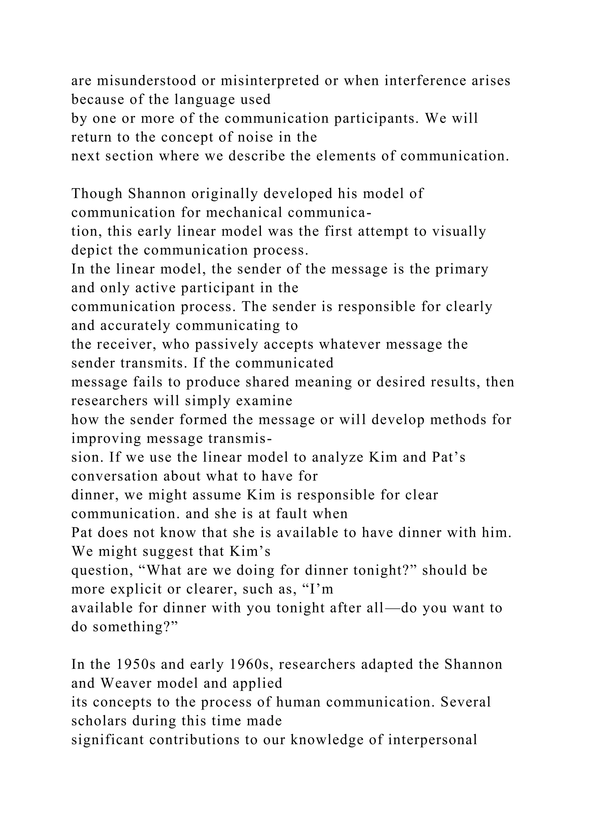 are misunderstood or misinterpreted or when interference arises
because of the language used
by one or more of the communication participants. We will
return to the concept of noise in the
next section where we describe the elements of communication.
Though Shannon originally developed his model of
communication for mechanical communica-
tion, this early linear model was the first attempt to visually
depict the communication process.
In the linear model, the sender of the message is the primary
and only active participant in the
communication process. The sender is responsible for clearly
and accurately communicating to
the receiver, who passively accepts whatever message the
sender transmits. If the communicated
message fails to produce shared meaning or desired results, then
researchers will simply examine
how the sender formed the message or will develop methods for
improving message transmis-
sion. If we use the linear model to analyze Kim and Pat’s
conversation about what to have for
dinner, we might assume Kim is responsible for clear
communication. and she is at fault when
Pat does not know that she is available to have dinner with him.
We might suggest that Kim’s
question, “What are we doing for dinner tonight?” should be
more explicit or clearer, such as, “I’m
available for dinner with you tonight after all—do you want to
do something?”
In the 1950s and early 1960s, researchers adapted the Shannon
and Weaver model and applied
its concepts to the process of human communication. Several
scholars during this time made
significant contributions to our knowledge of interpersonal
 
