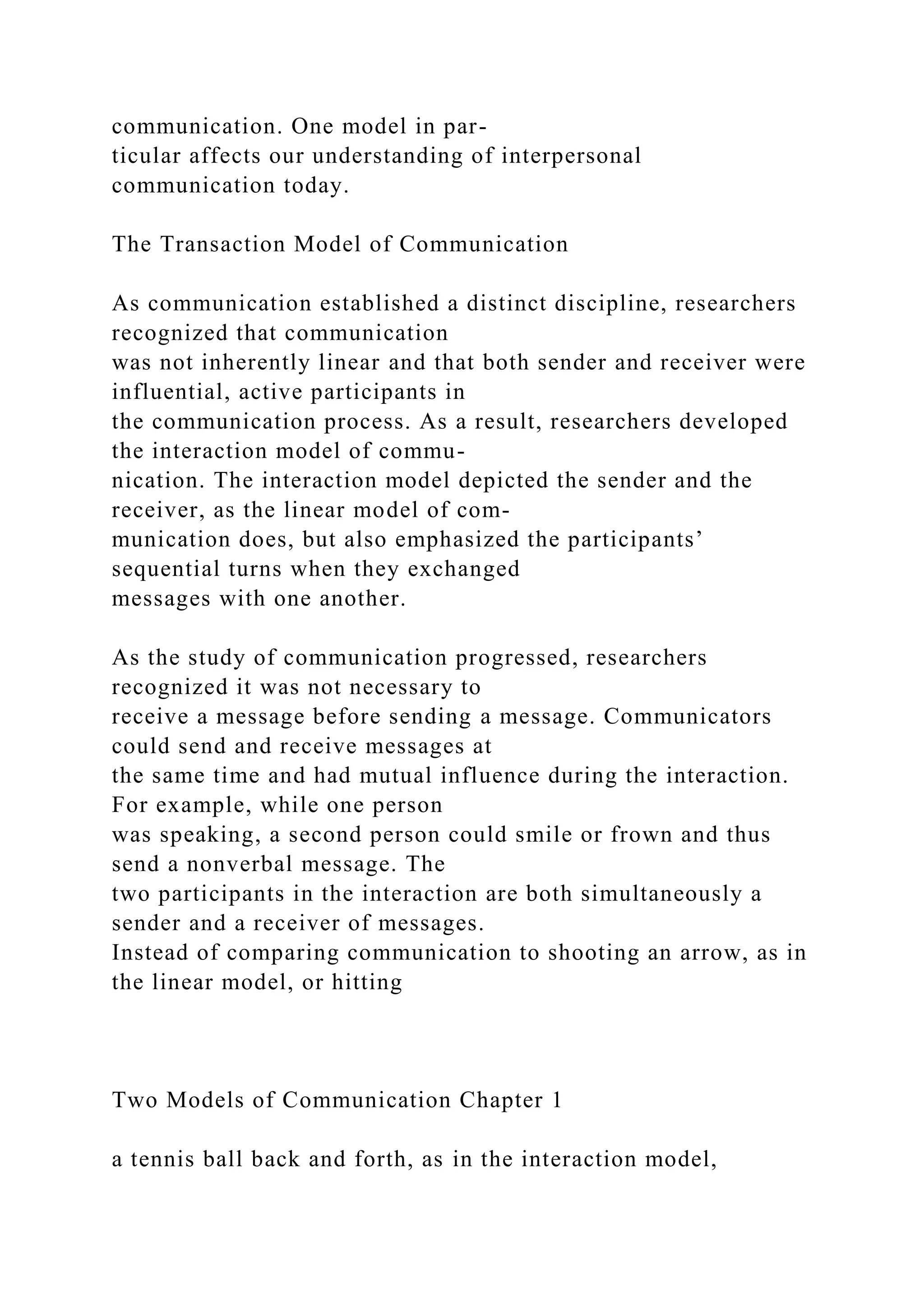 communication. One model in par-
ticular affects our understanding of interpersonal
communication today.
The Transaction Model of Communication
As communication established a distinct discipline, researchers
recognized that communication
was not inherently linear and that both sender and receiver were
influential, active participants in
the communication process. As a result, researchers developed
the interaction model of commu-
nication. The interaction model depicted the sender and the
receiver, as the linear model of com-
munication does, but also emphasized the participants’
sequential turns when they exchanged
messages with one another.
As the study of communication progressed, researchers
recognized it was not necessary to
receive a message before sending a message. Communicators
could send and receive messages at
the same time and had mutual influence during the interaction.
For example, while one person
was speaking, a second person could smile or frown and thus
send a nonverbal message. The
two participants in the interaction are both simultaneously a
sender and a receiver of messages.
Instead of comparing communication to shooting an arrow, as in
the linear model, or hitting
Two Models of Communication Chapter 1
a tennis ball back and forth, as in the interaction model,
 