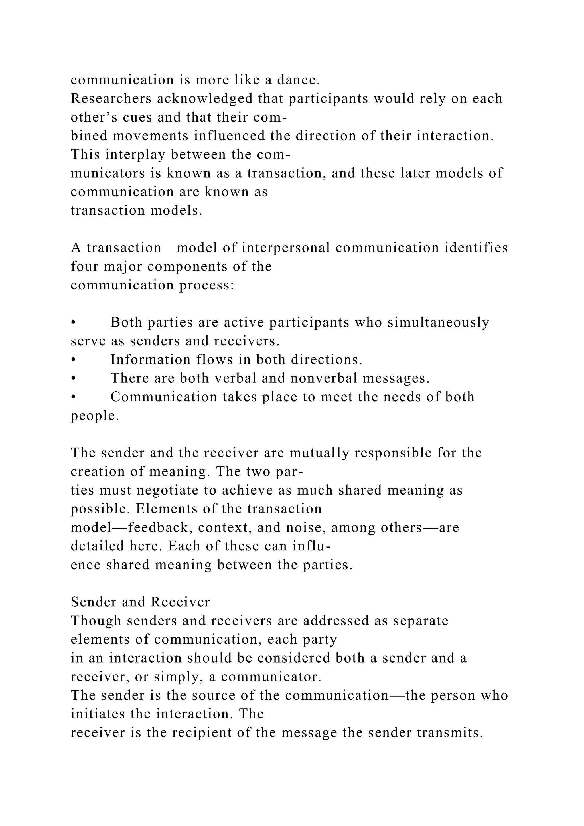 communication is more like a dance.
Researchers acknowledged that participants would rely on each
other’s cues and that their com-
bined movements influenced the direction of their interaction.
This interplay between the com-
municators is known as a transaction, and these later models of
communication are known as
transaction models.
A transaction model of interpersonal communication identifies
four major components of the
communication process:
• Both parties are active participants who simultaneously
serve as senders and receivers.
• Information flows in both directions.
• There are both verbal and nonverbal messages.
• Communication takes place to meet the needs of both
people.
The sender and the receiver are mutually responsible for the
creation of meaning. The two par-
ties must negotiate to achieve as much shared meaning as
possible. Elements of the transaction
model—feedback, context, and noise, among others—are
detailed here. Each of these can influ-
ence shared meaning between the parties.
Sender and Receiver
Though senders and receivers are addressed as separate
elements of communication, each party
in an interaction should be considered both a sender and a
receiver, or simply, a communicator.
The sender is the source of the communication—the person who
initiates the interaction. The
receiver is the recipient of the message the sender transmits.
 