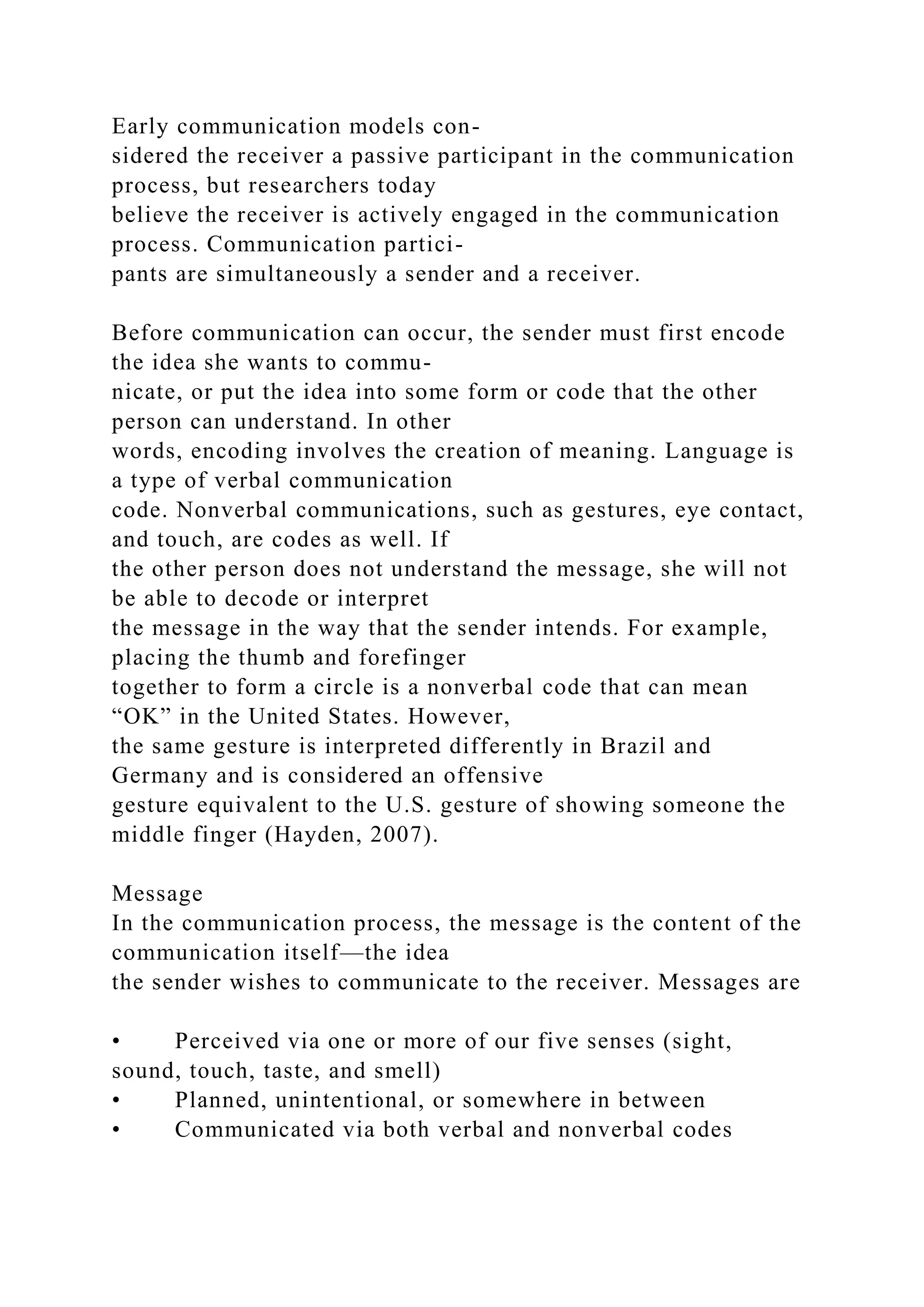 Early communication models con-
sidered the receiver a passive participant in the communication
process, but researchers today
believe the receiver is actively engaged in the communication
process. Communication partici-
pants are simultaneously a sender and a receiver.
Before communication can occur, the sender must first encode
the idea she wants to commu-
nicate, or put the idea into some form or code that the other
person can understand. In other
words, encoding involves the creation of meaning. Language is
a type of verbal communication
code. Nonverbal communications, such as gestures, eye contact,
and touch, are codes as well. If
the other person does not understand the message, she will not
be able to decode or interpret
the message in the way that the sender intends. For example,
placing the thumb and forefinger
together to form a circle is a nonverbal code that can mean
“OK” in the United States. However,
the same gesture is interpreted differently in Brazil and
Germany and is considered an offensive
gesture equivalent to the U.S. gesture of showing someone the
middle finger (Hayden, 2007).
Message
In the communication process, the message is the content of the
communication itself—the idea
the sender wishes to communicate to the receiver. Messages are
• Perceived via one or more of our five senses (sight,
sound, touch, taste, and smell)
• Planned, unintentional, or somewhere in between
• Communicated via both verbal and nonverbal codes
 