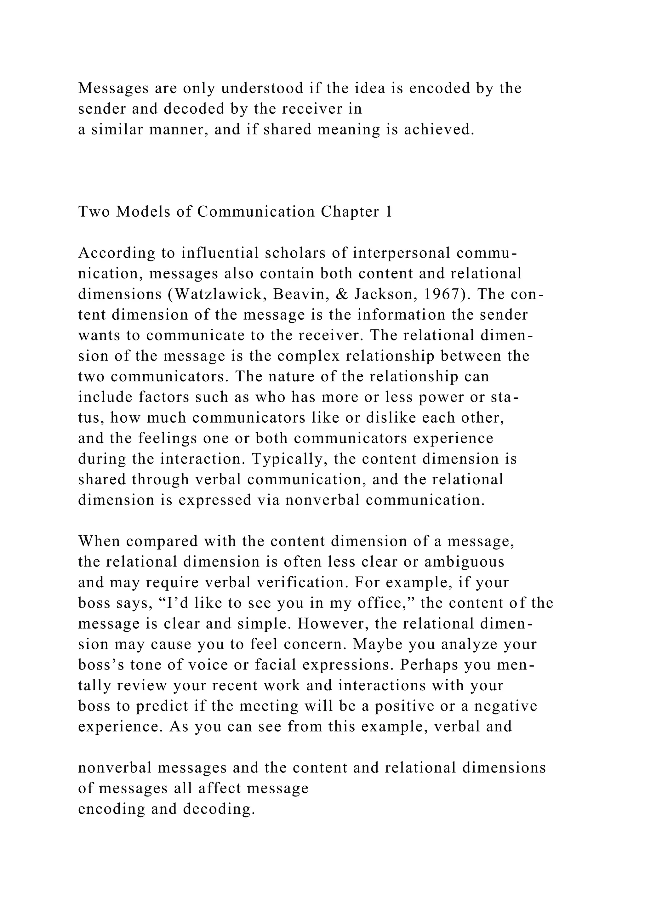 Messages are only understood if the idea is encoded by the
sender and decoded by the receiver in
a similar manner, and if shared meaning is achieved.
Two Models of Communication Chapter 1
According to influential scholars of interpersonal commu-
nication, messages also contain both content and relational
dimensions (Watzlawick, Beavin, & Jackson, 1967). The con-
tent dimension of the message is the information the sender
wants to communicate to the receiver. The relational dimen-
sion of the message is the complex relationship between the
two communicators. The nature of the relationship can
include factors such as who has more or less power or sta-
tus, how much communicators like or dislike each other,
and the feelings one or both communicators experience
during the interaction. Typically, the content dimension is
shared through verbal communication, and the relational
dimension is expressed via nonverbal communication.
When compared with the content dimension of a message,
the relational dimension is often less clear or ambiguous
and may require verbal verification. For example, if your
boss says, “I’d like to see you in my office,” the content of the
message is clear and simple. However, the relational dimen-
sion may cause you to feel concern. Maybe you analyze your
boss’s tone of voice or facial expressions. Perhaps you men-
tally review your recent work and interactions with your
boss to predict if the meeting will be a positive or a negative
experience. As you can see from this example, verbal and
nonverbal messages and the content and relational dimensions
of messages all affect message
encoding and decoding.
 