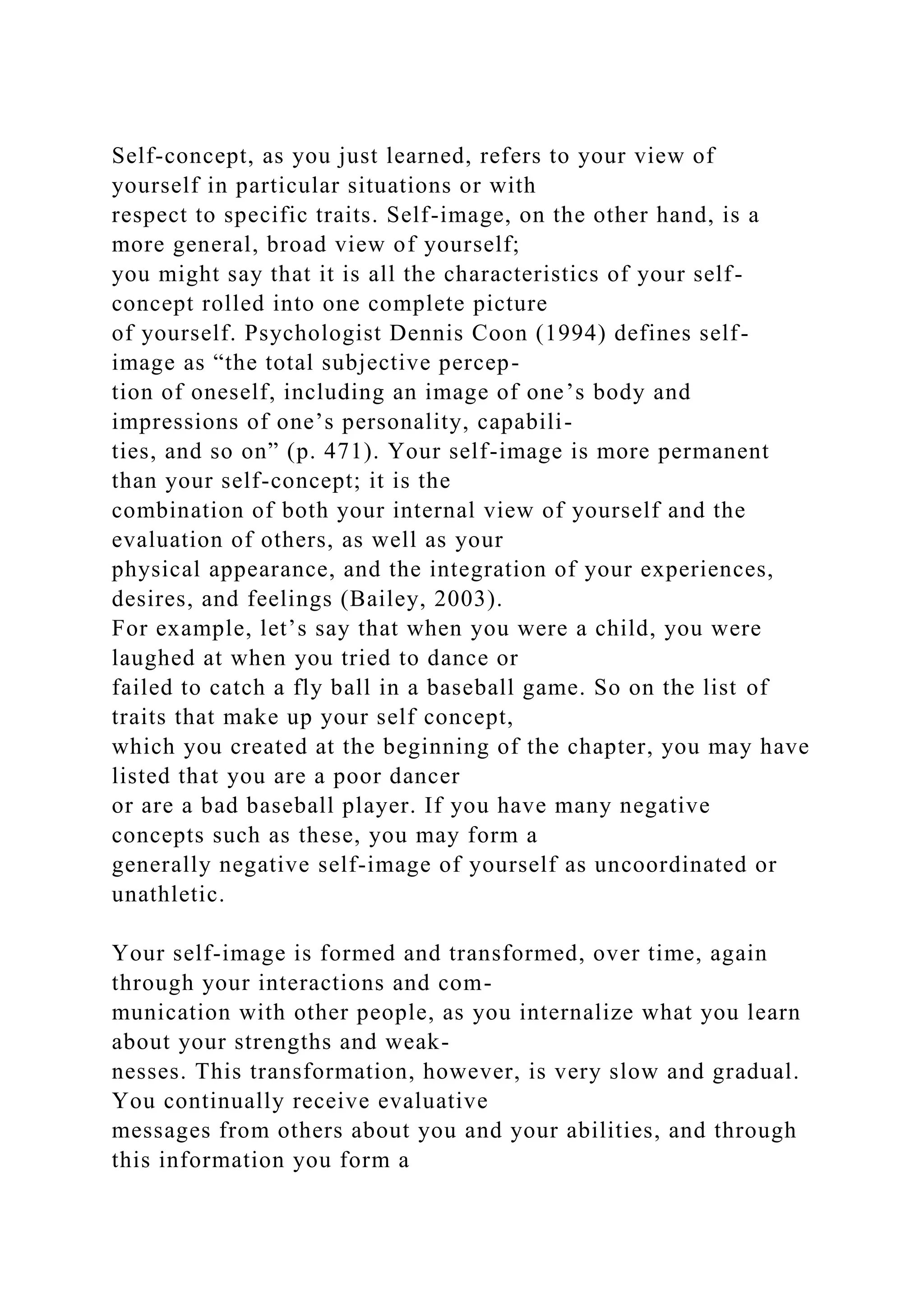 Self-concept, as you just learned, refers to your view of
yourself in particular situations or with
respect to specific traits. Self-image, on the other hand, is a
more general, broad view of yourself;
you might say that it is all the characteristics of your self-
concept rolled into one complete picture
of yourself. Psychologist Dennis Coon (1994) defines self-
image as “the total subjective percep-
tion of oneself, including an image of one’s body and
impressions of one’s personality, capabili-
ties, and so on” (p. 471). Your self-image is more permanent
than your self-concept; it is the
combination of both your internal view of yourself and the
evaluation of others, as well as your
physical appearance, and the integration of your experiences,
desires, and feelings (Bailey, 2003).
For example, let’s say that when you were a child, you were
laughed at when you tried to dance or
failed to catch a fly ball in a baseball game. So on the list of
traits that make up your self concept,
which you created at the beginning of the chapter, you may have
listed that you are a poor dancer
or are a bad baseball player. If you have many negative
concepts such as these, you may form a
generally negative self-image of yourself as uncoordinated or
unathletic.
Your self-image is formed and transformed, over time, again
through your interactions and com-
munication with other people, as you internalize what you learn
about your strengths and weak-
nesses. This transformation, however, is very slow and gradual.
You continually receive evaluative
messages from others about you and your abilities, and through
this information you form a
 